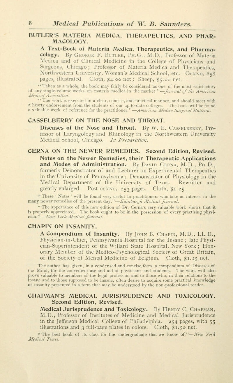 BUTLER'S MATERIA MEDICA, THERAPEUTICS, AND PHAR- MACOLOGY. A Text-Book of Materia Medica, Therapeutics, and Pharma- cology. By George ¥. Butler, Ph.G., M.D., Professor of Materia Medica and of Clinical Medicine in the College of Physicians and Surgeons, Chicago; Professor of Materia Medica and Theraj^eutics, Northwestern University, Woman's Medical School, etc. Octavo, 858 pages, illustrated. Cloth, $4.00 net; Sheep, $5.00 net.  Taken as a whole, the book may fairly be considered as one of the most satisfactory of any single-volume works on materia medica in the market.—Journal of the American Medical Association.  The work is executed in a clear, concise, and practical manner, and should meet with a hearty endorsement from the students of our up-to-date colleges. The book will l^e found a valuable work of reference for the practitioner.—Americati j\Iedico-Surgical Bulletin. CASSELBERRY ON THE NOSE AND THROAT. Diseases of the Nose and Throat. By W. E. Casselberry, Pro- fessor of Laryngology and Rhinology in the Northwestern University Medical School, Chicago. In Preparation. CERNA ON THE NEWER REMEDIES. Second Edition, Revised. Notes on the Newer Remedies, their Therapeutic Applications and Modes of Administration. By David Cerna, M.D., Ph.D., formerly Demonstrator of and Lecturer on Experimental Therapeutics in the University of Pennsylvania; Demonstrator of Physiology in the Medical Department of the University of Texas. Rewritten and greatly enlarged. Post-octavo, 253 pages. Cloth, $1.25. These ' Notes ' will be found v&ry useful to practitioners who take an interest in the many newer remedies of the present day.—Edinburgh Medical Journal.  The appearance of this new edition of Dr. Cerna's verj' valuable work shows that it is properly appreciated. The book ought to be in the possession of every practising physi- cian.—N'ew York Aledical Journal. CHAPIN ON INSANITY. A Compendium of Insanity. By John B. Chapin, M.D., LL.D., Physician-in-Chief, Pennsylvania Hospital for the Insane; late Physi- cian-Superintendent of the Willard State Hospital, New York; Hon- orary Member of the Medico-Psychological Society of Great Britain, of the Society of Mental Medicine of Belgium. Cloth, $1.25 net. The author has given, in a condensed and concise form, a compendium of Diseases of the Mind, for the convenient use and aid of physicians and students. The work will also prove valuable to members of the legal profession and to those who, in their relations to the insane and to those supposed to be insane, often desire to acquire .some practical knowledge of insanity presented in a form that may be understood by the non-professional reader. CHAPMAN'S MEDICAL JURISPRUDENCE AND TOXICOLOGY. Second Edition, Revised. Medical Jurisprudence and Toxicology. By Henry C. Chapman, M.D., Professor of Institutes of Medicine and Medical Jurisprudence in the Jefferson Medical College of Philadelphia. 254 pages, with 55 illustrations and 3 full-page plates in colors. Cloth, ^1.50 net. The best book of its class for the undergraduate that we know of.—A^eiv York Medical Times.