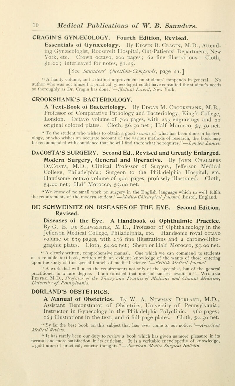 CRAGIN'S QYN/CCOLOQY. Fourth Edition, Revised. Essentials of Qynzecology. liy Edwin ]]. Cragin, M.D., Attend- ing (iyn;x;cologist, Roosevelt Hospital, Out-Patients' Department, New York, etc. Crown octavo, 200 pages; 62 fine illustrations. Cloth, $1.00; interleaved for notes, $1.25. [See Saunders^ Question-Compe7ids, page 21.]  A handy volume, and a distinct improvement on students' compends in general. No autlior wlio was not himself a practical gynecologist could have consulted the student's needs so thoroughly as Dr. Cragin has done.—Medical Record, New York. CROOKSHANK'S BACTERIOLOGY. A Text=Book of Bacteriology. By Edgar M. Crookshank, M.B., Professor of Comparative Pathology and Bacteriology, King's College, London. Octavo volume of 700 pages, with 273 engravings and 22 original colored plates. Cloth, ^6.50 net; Half Morocco, ^7.50 net.  To the student who wishes to obtain a good resume of what has been done in bacteri- olog}', or who wishes an accurate account of the various methods of research, the book mav be recommended with confidence that he will find there what he requires.—Lotidon Lancet. Da COSTA'S SURGERY. Second Ed., Revised and Greatly Enlarged. Modern Surgery, General and Operative. By John Chalmers DaCosta, M.D., Clinical Professor of Surgery, Jefferson Medical College, Philadelphia; Surgeon to the Philadelphia Hospital, etc. Handsome octavo volume of 900 pages, profusely illustrated. Cloth, $4.00 net; Half Morocco, ^5.00 net. We know of no small work on surgery in the English language which so well fulfils the requirements of the modern student.—Medico-ChirurgicalJournal, Bristol, England. DE SCHWEINITZ ON DISEASES OF THE EYE. Second Edition, Revised. Diseases of the Eye, A Handbook of Ophthalmic Practice. By G. E. DE ScHWEiNiTZ, M.D., Professor of Ophthalmology in the Jefferson Medical College, Philadelphia, etc. Handsome royal octavo volume of 679 pages, with 256 fine illustrations and 2 chromo-litho- graphic plates. Cloth, ^4.00 net; Sheep or Half Morocco, ^5.00 net.  A clearly written, comprehensive manual. One which we can commend to students as a reliable text-book, written with an evident knowledge of the wants of those entering upon the study of this special branch of medical science.—British Medical Journal.  A work that will meet the requirements not only of the specialist, but of the general practitioner in a rare degree. I am satisfied that unusual success awaits it.—William Pepper, M.D., Professor of the Theory and Practice of Medicine and Clinical Medicine, University of Pennsylvania. DORLAND'S OBSTETRICS. A Manual of Obstetrics. By W. A. Newman Borland, M.D., Assistant Demonstrator of Obstetrics, LTniversity of Pennsylvania; Instructor in Gynecology in the Philadelphia Polyclinic. 760 pages; 163 illustrations in the text, and 6 full-page plates. Cloth, $2.50 net.  By far the best book on this subject that has ever come to our notice.—American Medical Review.  It has rarely been our duty to review a book which has given us more pleasure in its perusal and more satisfaction in its criticism. It is a veritable encyclopedia of knowledge, a gold mine of practical, concise thoughts.—American Medico-Surgical Bulletin.