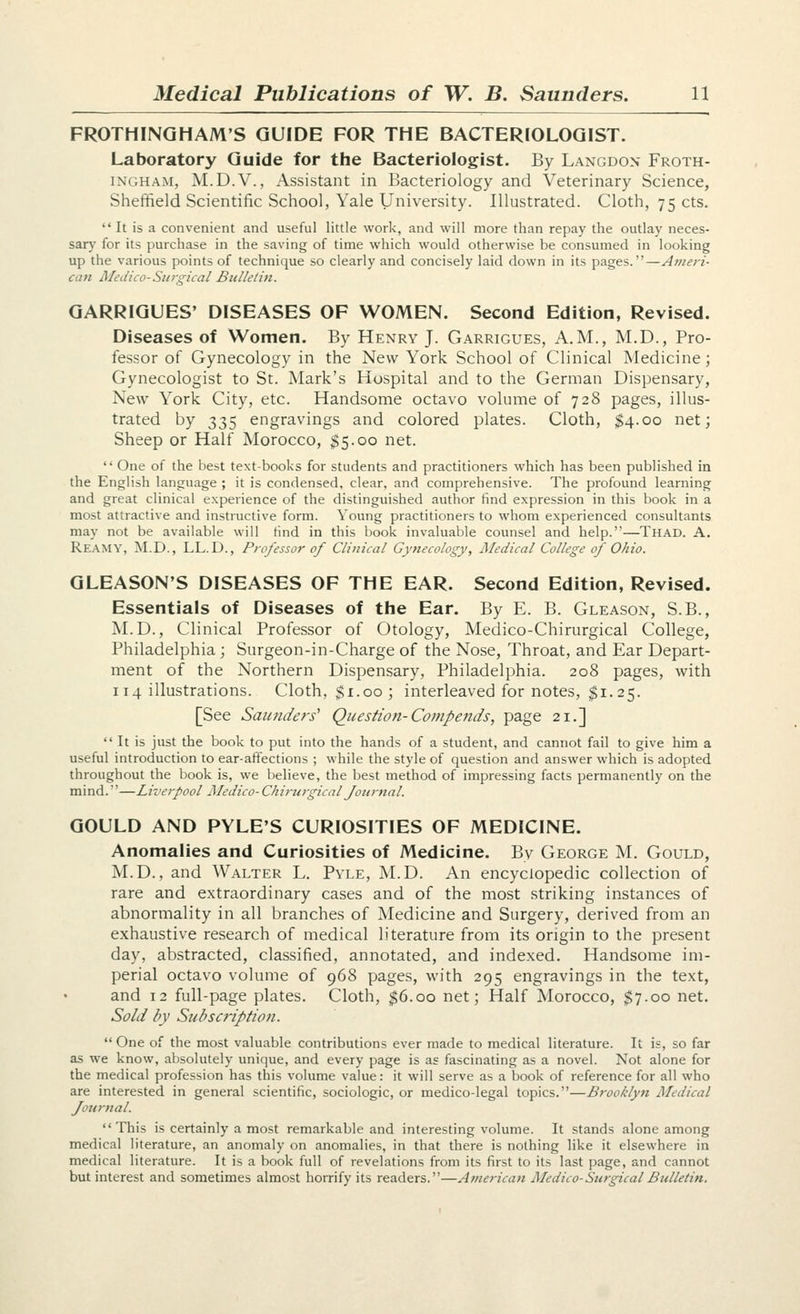 FROTHINQHAM'S GUIDE FOR THE BACTERIOLOGIST. Laboratory Guide for the Bacteriologist. By Langdon Froth- INGHAM, M.D.V., Assistant in Bacteriology and Veterinary Science, Sheffield Scientific Schoo], Yale University. Illustrated. Cloth, 75 cts.  It is a convenient and useful little work, and will more than repay the outlay neces- sary for its purchase in the saving of time which would otherwise be consumed in looking up the various points of technique so clearly and concisely laid down in its pages.—Ameri- can Medico-Sia-gical BtiUetin. GARRIGUES' DISEASES OF WOMEN. Second Edition, Revised. Diseases of Women. By Henry J. Garrigues, A.M., M.D., Pro- fessor of Gynecology in the New York School of Clinical Medicine; Gynecologist to St. Mark's Hospital and to the German Dispensary, New York City, etc. Handsome octavo volume of 728 pages, illus- trated by 335 engravings and colored plates. Cloth, $4.00 net; Sheep or Half Morocco, $5.00 net.  One of the best text-books for students and practitioners which has been published in the English language ; it is condensed, clear, and comprehensive. The profound learning and great clinical experience of the distinguished author find expression in this book in a most attractive and instructive form. Young practitioners to whom experienced consultants may not be available will find in this book invaluable counsel and help.—Thad. A. Reamy, M.D., LL.D., Professor of Clinical Gynecology, Medical College of Ohio. GLEASON'S DISEASES OF THE EAR. Second Edition, Revised. Essentials of Diseases of the Ear. By E. B. Gleason, S.B., M.D., Clinical Professor of Otology, Medico-Chirurgical College, Philadelphia ; Surgeon-in-Charge of the Nose, Throat, and Ear Depart- ment of the Northern Dispensary, Philadelphia. 208 pages, with 114 illustrations. Cloth, $1.00; interleaved for notes, ^1.25. [See Saunders' Question-Compends, page 21.]  It is just the book to put into the hands of a student, and cannot fail to give him a useful introduction to ear-affections ; while the style of question and answer which is adopted throughout the book is, we believe, the best method of impressing facts permanently on the mind.''—Liverpool Medico- Chirurgical Journal. GOULD AND PYLE'S CURIOSITIES OF MEDICINE. Anomalies and Curiosities of Medicine. By George M. Gould, M.D., and Walter L. Pyle, M.D. An encyclopedic collection of rare and extraordinary cases and of the most striking instances of abnormality in all branches of Medicine and Surgery, derived from an exhaustive research of medical literature from its origin to the present day, abstracted, classified, annotated, and indexed. Handsome im- perial octavo volume of 968 pages, with 295 engravings in the text, and 12 full-page plates. Cloth, $6.00 net; Half Morocco, $7.00 net. Sold by Subscription.  One of the most valuable contributions ever made to medical literature. It is, so far as we know, absolutely unique, and every page is as fascinating as a novel. Not alone for the medical profession has this volume value: it will serve as a book of reference for all who are interested in general scientific, sociologic, or medico-legal topics.—Brooklyn Medical Journal. This is certainly a most remarkable and interesting volume. It stands alone among medical literature, an anomaly on anomalies, in that there is nothing like it elsewhere in medical literature. It is a book full of revelations from its first to its last page, and cannot but interest and sometimes almost horrify its readers.—American Afedico-Surgical Bulletin.