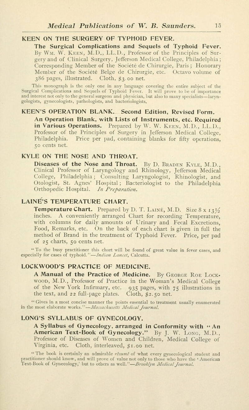 KEEN ON THE SURGERY OF TYPHOID FEVER. The Surgical Complications and Sequels of Typhoid Fever. By Wm. W. Keen, M.D., LL.D., Professor of the Principles of Sur- gery and of Clinical Surgery, Jefferson Medical College, Philadelphia; Corresponding ^Member of the Societe de Chirurgie, Paris; Honorary Member of the Societe Beige de Chirurgie, etc. Octavo volume of 386 pages, illustrated. Cloth, $3.00 net. This monograph is the only one in any language covering the entire subject of the Surgical Complications and Sequels of Typhoid P'ever. It will prove to be of importance and interest not only to the general surgeon and physician, but also to many specialists—laryn- gologists, gynecologists, pathologists, and bacteriologists. KEEN'S OPERATION BLANK. Second Edition, Revised Form. An Operation Blank, with Lists of Instruments, etc. Required in Various Operations. Prepared by W. W. Keen, M.D., LL.D., Professor of the Principles of Surgery in Jefferson Medical College, Philadelphia. Price per pad, containing blanks for fifty operations, 50 cents net. KYLE ON THE NOSE AND THROAT. Diseases of the Nose and Throat. By D. Braden Kyle, M.D., Clinical Professor of Laryngology and Rhinology, Jefferson Medical College, Philadelphia; Consulting Laryngologist, Rhinologist, and Otologist, St. Agnes' Hospital; Bacteriologist to the Philadelphia Orthopedic Hospital. In Preparatio7i. LAINE'S TEMPERATURE CHART. Temperature Chart. Prepared by D. T. Laine, M.D. Size 8 x i2^Y2, inches. A conveniently arranged Chart for recording Temperature, with columns for daily amounts of Urinary and Fecal Excretions, Food, Remarks, etc. On the back of each chart is given in full the method of Brand in the treatment of Typhoid Fever. Price, per pad of 25 charts, 50 cents net.  To the busy practitioner this chart will be found of great value in fever cases, and especially for cases of typhoid.—Indian Lancet, Calcutta. lockwood's practice of medicine. A Manual of the Practice of Medicine. By George Roe Lock- WOOD, M.D., Professor of Practice in the Woman's Medical College of the New York Infirmary, etc. 935 pages, with 75 illustrations in the text, and 22 full-page plates. Cloth, ^2.50 net.  Gives in a most concise manner the points essential to treatment usually enumerated in the most elaborate works.—Massachusetts Medical Journal. LONG'S SYLLABUS OF GYNECOLOGY. A Syllabus of Gynecology, arranged in Conformity with •• An American Text=Book of Gynecology. By J. W. Long, I\LD., Professor of Diseases of Women and Children, Medical College of Virginia, etc. Cloth, interleaved, $1.00 net.  The book is certainly an admirable risume of what every gynecological student and practitioner should know, and will prove of value not only to those who have the ' American Text-Book of Gynecology,' but to others as well.—Brooklyn Medical Journal.