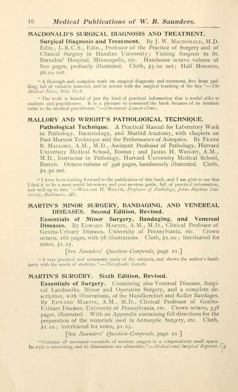 MACDONALD'S SURGICAL DIAGNOSIS AND TREATMENT. Surgical Diagnosis and Treatment. By J. W. Macdonald, M.D. Edin., L.R.C.S., Edin., Professor of the Practice of Surgery and of Clinical Surgery in Hamline University; Visiting Surgeon to St. Barnabas' Hospital, Minneapolis, etc. Handsome octavo volume of 800 pages, profusely illustrated. Cloth, $5.00 net; Half Morocco, $6.CO net.  A thorough and complete work on surgical diagnosis and treatment, free from pad- ding, full of valuable material, and in accord with the surgical teaching of the day.—JVie Medical News, New York. The work is brimful of just the kind of practical information that is useful alike to students and practitioners. It is a pleasure to commend the book because of its intrinsic value to the medical practitioner.—Cincinnati Lancet-Clinic. MALLORY AND WRIGHT'S PATHOLOGICAL TECHNIQUE. Pathological Technique. A Practical Manual for Laboratory Work in Pathology, Bacteriology, and Morbid Anatomy, with chapters on Post-Mortem Technique and the Performance of Autopsies. By Frank B. Mallory, A.m., M.D., Assistant Professor of Pathology, Harvard University Medical School, Boston; and James H. Wright, A.M., M.D., Instructor in Pathology, Harvard University Medical School, Boston. Octavo volume of 396 pages, handsomely illustrated. Cloth, $2.50 net.  I have been looking forward to the publication of this book, and I am glad to say that I find it to be a most useful laboratory and post-mortem guide, full of practical information, and well up to date.—William H. Welch, Professor of Pathology, Johns Hopkins Uni- versity, Baltimore, Md. MARTIN'S MINOR SURGERY, BANDAGING, AND VENEREAL DISEASES. Second Edition, Revised. Essentials of Minor Surgery, Bandaging, and Venereal Diseases. By Edward Martin, A.M., M.D., Clinical Professor of Genito-Urinary Diseases, University of Pennsylvania, etc. Crown octavo, 166 pages, with 78 illustrations. Cloth, $1.00 ; interleaved for notes, $1.25. [See Saunders' Question-Compends, page 21.] A very practical and systematic study of the subjects, and shows the author's famil- iarity with the needs of students.—Therapeutic Gazette. MARTIN'S SURGERY. Sixth Edition, Revised. Essentials of Surgery. Containing also Venereal Diseases, Surgi- cal Landmarks, Minor and Operative Surgery, and a complete de- scription, with illustrations, of the Handkerchief and Roller Bandages. By Edward Martin, A.M., M.D., Clinical Professor of Genito- Urinary Diseases, University of Pennsylvania, etc. Crown octavo, 338 pages, illustrated. With an Appendix containing full directions for the preparation of the materials used in Antiseptic Surgery, etc. Cloth, $1.00; interleaved for notes, $1.25. [See Saunders'' Question-Compends, page 21.]  Contains all necessary essentials of modern surgery in a comparatively small space. Its s'yle is interesting, and its illustrations are admirable.—Medical and Surgical Reporter. Kjf