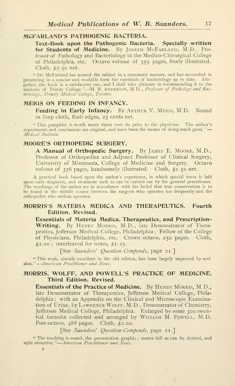 MCFARLAND'S PATHOGENIC BACTERIA. Text=Book upon the Pathogenic Bacteria. Specially written for Students of Medicine. By Joseph McFarland, M.D., Pro- fessor of Pathology and Bacteriology in the Medico-Chirurgical College of Philadelphia, etc. Octavo volume of 359 pages, finely illustrated. Cloth, $2.50 net.  Dr. McFarland has treated the subject in a systematic manner, and has succeeded in presenting in a concise and readable form the essentials of bacteriology up to date. Alto gether, the book is a satisfactory one, and I shall take pleasure in recommending it to the students of Trinity College.—H. B. Anderson, M.D. , Professor of Pathology and Bac- teriology, Trinity Medical College, Toronto. MEIGS ON FEEDING IN INFANCY. Feeding in Early Infancy. By Arthur V. Meigs, M.D. Bound in limp cloth, flush edges, 25 cents net.  This pamphlet is worth many times over its price to the physician. The author's experiments and conclusions are original, and have been the means of doing much good.— Medical Bulletin. MOORE'S ORTHOPEDIC SURGERY. A Manual of Orthopedic Surgery. By James E. Moore, M.D., Professor of Orthopedics and Adjunct Professor of Clinical Surgery, University of Minnesota, College of Medicine and Surgery. Octavo volume of 356 pages, handsomely illustrated. Cloth, $2.50 net. A practical book based upon the author's experience, in which special stress is laid upon early diagnosis, and treatment such as can be carried out by the general practitioner. The teachings of the author are in accordance with his belief that true conservatism is to be found in the middle course between the surgeon who operates too frequently and the orthopedist who seldom operates. MORRIS'S MATERIA MEDICA AND THERAPEUTICS. Fourth Edition, Revised. Essentials of Materia Medica, Therapeutics, and Prescription= Writing. By Henry Morris, M.D., late Demonstrator of Thera- peutics, Jefferson Medical College, Philadelphia, Fellow of the College of Physicians, Philadelphia, etc. Crown octavo, 250 pages. Cloth, ^i.oo; interleaved for notes, $1.25. [See Saunders' Question-Compends, page 21.]  This work, already excellent in the old edition, has been largely improved by revi sion.—American Practitioner and jVews. MORRIS, WOLFF, AND POWELL'S PRACTICE OF MEDICINE. Third Edition, Revised. Essentials of the Practice of Medicine. By Henry Morris, M. D., late Demonstrator of Therapeutics, Jefferson Medical College, Phila- delphia ; with an Appendi.x on the Clinical and Microscopic Examina- tion of Urine, by Lawrence Wolff, M.D., Demonstrator of Chemistry, Jefferson Medical College, Philadelphia. Enlarged by some 300 essen- tial formulae collected and arranged by William M. Powell, M.D. Post-octavo, 488 pages. Cloth, $2.00. [See Saunders' Question-Compends, page 21.]  The teaching is sound, the presentation graphic ; matter full as can be desired, and style attractive.—American Practitioner and jVews. 2