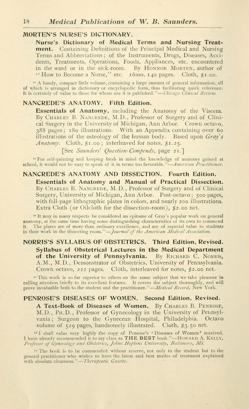 MORTEN'S NURSE'S DICTIONARY. Nurse's Dictionary of Medical Terms and Nursing Treat- ment. Containing Definitions of the Principal Medical and Nursing Terms and Al)l)reviations; of the Instruments, Drugs, Diseases, Acci- dents, Treatments, Operations, Foods, Aj)pliances, etc. encountered in the ward or in the sick-room. By Honnor Morten, author of  How to Become a Nurse, etc. i6mo, 140 pages. Cloth, $1.00.  \ handy, compact little volume, containing a large amount of general information, all of which is arranged in dictionary or encyclopedic form, thus facilitating quick reference. It is certainly of value to those for whose use it is published.—C/iica^o Clinical Review. NANCREDE'S ANATOMY. Fifth Edition. Essentials of Anatomy, including the Anatomy of the Viscera. By Charles B. Nancrede, M.D., Professor of Surgery and of Clini- cal Surgery in the University of Michigan, Ann Arbor. Crown octavo, 388 pages; 180 illustrations. With an Appendix containing over 60 illustrations of the osteology of the human body. Based upon Gray's Anatomy. Cloth, $1.00; interleaved for notes, $1.25. [See Saunders Question-Co7tipends, page 21.]  For self-quizzing and keeping fresh in mind the knowledge of anatomy gained at school, it would not be easy to speak of it in terms too favorable.—American Practitioner. NANCREDE'S ANATOMY AND DISSECTION. Fourth Edition. Essentials of Anatomy and Manual of Practical Dissection. By Charles B. Nancrede, M.D., Professor of Surgery and of Clinical Surgery, University of Michigan, Ann Arbor. Post-octavo; 500 pages, with full-page lithographic plates in colors, and nearly 200 illustrations. Extra Cloth (or Oilcloth for the dissection-room), ^2.00 net.  It may in many respects be considered an epitome of Gray's popular work on general anatomy, at the same time having some distinguishing characteristics ot its own to commend it. The plates are of more than ordinary excellence, and are of especial value to students in their work in the dissecting room.—Journal of the American Medical Association. NORRIS'S SYLLABUS OF OBSTETRICS. Third Edition, Revised. Syllabus of Obstetrical Lectures in the Medical Department of the University of Pennsylvania. By Richard C. Norris, A.M., M.D., Demonstrator of Obstetrics, University of Pennsylvania. Crown octavo, 222 pages. Cloth, interleaved for notes, $2.00 net. This work is so far superior to others on the same subject that we take pleasure in calling attention briefly to its excellent features. It covers the subject thoroughly, and will prove invaluable both to the student and the practitioner.—Medical Record, New York. PENROSE'S DISEASES OF WOMEN. Second Edition, Revised. A Text=Book of Diseases of Women. By Charles B. Penrose, M.D., Ph.D., Professor of Gynecology in the University of Pennsyl- vania; Surgeon to the Gynecean Hospital, Philadelphia. Octavo volume of 529 pages, handsomely illustrated. Cloth, $3.50 net. I shall value very highly the copy of Penrose's 'Diseases of Women' received. I have already recommended it to my class as THE BEST book.—Howard A. Kelly, Professor of Gynecology and Obstetrics, Johns Hopkins University, Baltimore, Md.  The book is to be commended without reserve, not only to the student but to the general practitioner who wishes to have the latest and best modes of treatment explained with absolute clearness.-—Therapeutic Gazette.