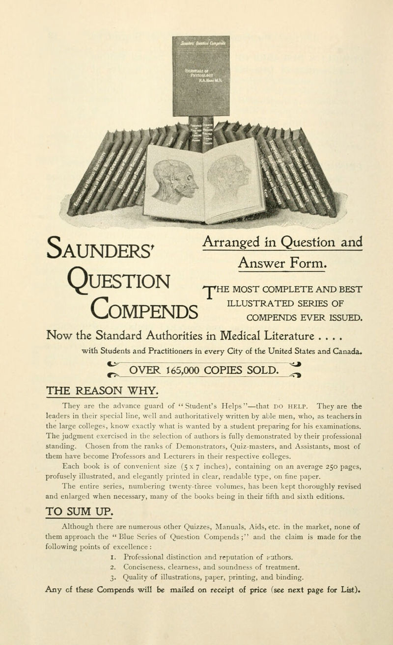 Saunders' Question compends Arranged in Question and Answer Form> np'HE MOST COMPLETE AND BEST ILLUSTRATED SERIES OF COMPENDS EVER ISSUED. Now the Standard Authorities in Medical Literature . . . ♦ with Students and Practitioners in every City of the United States and Canada. CL- OVER J 65,000 COPIES SOLD. -<^ THE REASON WHY. They are the advance guard of Student's Helps—that DO help. They are the leaders in their special line, well and authoritatively written by able men, who, as teachers in the large colleges, know exactly what is wanted by a student preparing for his examinations. The judgment exercised in the selection of authors is fully demonstrated by their professional standing. Chosen from the ranks of Demonstrators, Quiz-masters, and Assistants, most of them have become Professors and Lecturers in their respective colleges. Each book is of convenient size (5x7 inches), containing on an average 250 pages, profusely illustrated, and elegantly printed in clear, readable type, on fine paper. The entire series, numbering twenty-three volumes, has been kept thoroughly revised and enlarged when necessary, many of the books being in their fifth and sixth editions. TO SUM UP. Although there are numerous other Quizzes, Manuals, Aids, etc. in the market, none of them approach the  Blue Series of Question Compends ; and the claim is made for the following points of excellence : 1. Professional distinction and reputation of i^uthors. 2. Conciseness, clearness, and soundness of treatment. 3. Quality of illustrations, paper, printing, and binding.