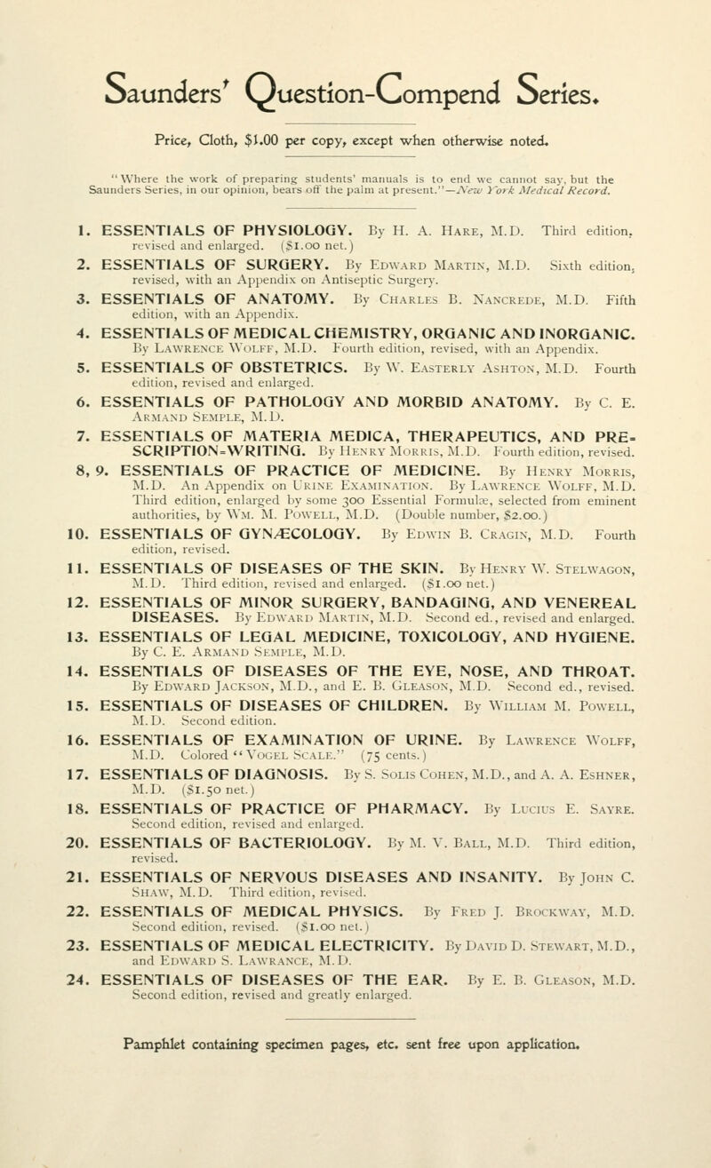 Oaunders^ (^uestion-Compend Oeries* Price, Cloth, $1.00 per copy, except when otherwise noted. Where the work of preparing students' manuals is to end we cannot say, but the Saunders Series, in our opinion, bears oft the pahn at present.—AVzt/ Yo7k Medical Record. 1. ESSENTIALS OF PHYSIOLOGY. By H. A. Hare, ]M.D. Third edition, revised and enlarged. (Si-oo net.) 2. ESSENTIALS OF SURGERY. By Edward Martin, ]\I.D. Sixth edition. revised, with an Appendi.\ on Antiseptic Surgery. 3. ESSENTIALS OF ANATOMY. By Charles B. Nancrede, M.D. Fifth edition, with an Appendix. 4. ESSENTIALS OF MEDICAL CHEMISTRY, ORGANIC AND INORGANIC. By Lawrence Wolff, M.D. Fourth edition, revised, with an Appendix. 5. ESSENTIALS OF OBSTETRICS. By W. E.\sterly Ashton, M.D. Fourth edition, revised and enlarged. 6. ESSENTIALS OF PATHOLOGY AND MORBID ANATOMY. By C. E. Ar>ljlND Semple, M.D. 7. ESSENTIALS OF MATERIA MEDICA, THERAPEUTICS, AND PRE- SCRIPTION=WRITING. By Henry Morris, M.D. Fourth edition, revised. 8. 9. ESSENTIALS OF PRACTICE OF MEDICINE. By Henry Morris, ^LD. An Appendix on Ukine E.xamination. By Lawrence Wolff, M.D. Third edition, enlarged by some 300 Essential Formula;, selected from eminent authorities, by Wm. I\L Powell, M.D. (Double number, S2.00.) 10. ESSENTIALS OF GYN/ECOLOGY. By Edwin B. Cr.\gin, M.D. Fourth edition, revised. 11. ESSENTIALS OF DISEASES OF THE SKIN. By Henry W. Stelwagon, M.D. Third edition, revised and enlarged. (Si.00 net.) 12. ESSENTIALS OF MINOR SURGERY, BANDAGING, AND VENEREAL DISEASES. By Edward ^L\RTIN, ^LD. Second ed., revised and enlarged. 13. ESSENTIALS OF LEGAL MEDICINE, TOXICOLOGY, AND HYGIENE. By C. E. Armand Semple, jM.D. 14. ESSENTIALS OF DISEASES OF THE EYE, NOSE, AND THROAT. By Edward Jackson, ^LD., and E. B. Gleason, M.D. Second ed., revised. 15. ESSENTIALS OF DISEASES OF CHILDREN. By William M. Powell, ^LD. Second edition. 16. ESSENTIALS OF EXAMINATION OF URINE. By Lawrence Wolff, I\LD. Colored  Vogel Scale. (75 cents.) 17. ESSENTIALS OF DIAGNOSIS. By S. Solis Cohen, M.D., and A. A. Eshner, ^LD. (Si.50 net.) 18. ESSENTIALS OF PRACTICE OF PHARMACY. By Lucius E. Sayre. Second edition, revised and enlarged. 20. ESSENTIALS OF BACTERIOLOGY. By M. V. Ball, I\LD. Third edition, revised. 21. ESSENTIALS OF NERVOUS DISEASES AND INSANITY. By John C. Shaw, ^LD. Third edition, revised. 22. ESSENTIALS OF MEDICAL PHYSICS. By Fred J. Brockway, M.D. Second edition, revised. {Si.00 net.) 23. ESSENTIALS OF MEDICAL ELECTRICITY. By David D. Stewart, M.D., and Edward S. Lawrance. ISI.D. 24. ESSENTIALS OF DISEASES OF THE EAR. By E. B. Gleason, M.D. Second edition, revised and greatly enlarged.