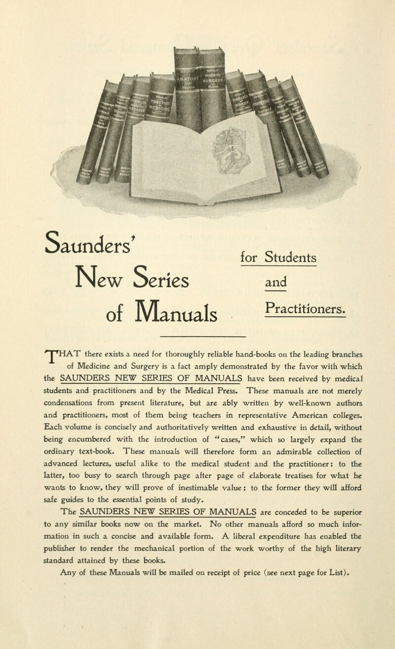 New Series of Manuals for Students and Practitioners* 'T'HAT there exists a need for thoroughly reliable hand-books on the leading branches of Medicine and Surgery is a fact amply demonstrated by the favor with which the SAUNDERS NE^ SERIES OF MANUALS have been received by medical students and practitioners and by the Medical Press, These manuals are not merely condensations from present literature, but are ably written by well-known authors and practitioners, most of them being teachers in representative American colleges. Each volume is concisely and authoritatively written and exhaustive in detail, w^ithout being encumbered with the introduction of cases, which so largely expand the ordinary text-book. These manuals will therefore form an admirable collection of advanced lectures, useful alike to the medical student and the practitioner: to the latter, too busy to search through page after page of elaborate treatises for what he wants to know, they will prove of inestimable value; to the former they will afford safe guides to the essential points of study. The SAUNDERS NEW SERIES OF MANUALS are conceded to be superior to any similar books now on the market. No other manuals afford so much infor- mation in such a concise and available form. A liberal expenditure has enabled the publisher to render the mechanical portion of the w^ork w^orthy of the high literary standard attained by these books. Any of these Manuals w^ill be mailed on receipt of price (see next page for List),