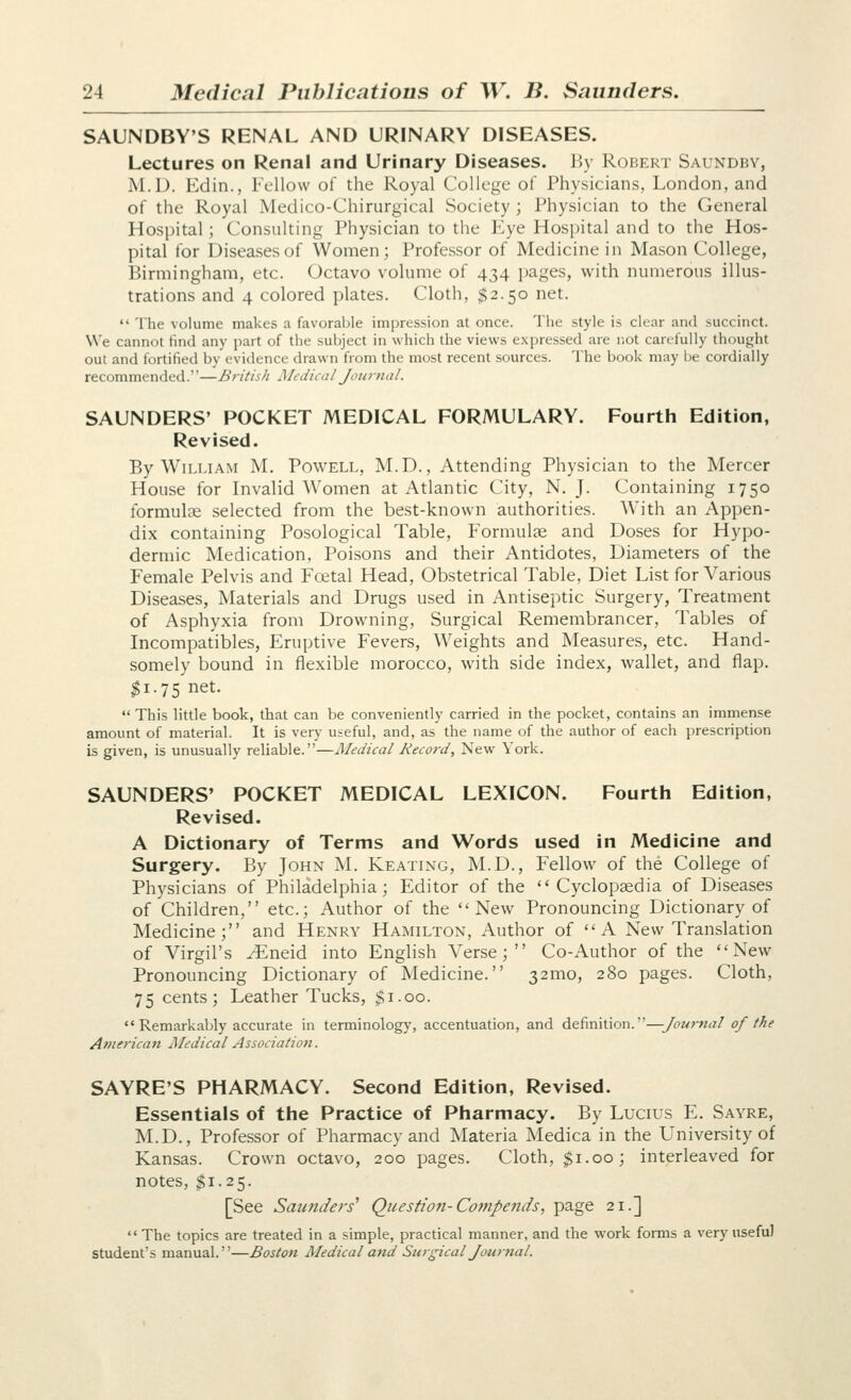 SAUNDBY'S RENAL AND URINARY DISEASES. Lectures on Renal and Urinary Diseases. By Robert Saundby, M.D. Kclin., Fellow of the Royal College of Physicians, London, and of the Royal Medico-Chirurgical Society ; Physician to the General Hospital ; Consulting Physician to the Eye Hospital and to the Hos- pital for Diseases of Women; Professor of Medicine in Mason College, Birmingham, etc. Octavo volume of 434 pages, with numerous illus- trations and 4 colored plates. Cloth, $2.50 net.  The volume makes a favorable impression at once. The style is clear and succinct. We cannot find any part of the subject in which the views expressed are not carefully thought out and fortified by evidence drawn from the most recent sources. The book may be cordially recommended.—British Medical Journal. SAUNDERS' POCKET MEDICAL FORMULARY. Fourth Edition, Revised. By William M. Powell, M.D., Attending Physician to the Mercer House for Invalid Women at Atlantic City, N. J. Containing 1750 formulae selected from the best-known authorities. With an Appen- dix containing Posological Table, Formulae and Doses for Hypo- dermic Medication, Poisons and their Antidotes, Diameters of the Female Pelvis and Fcetal Head, Obstetrical Table, Diet List for Various Diseases, Materials and Drugs used in Antiseptic Surgery, Treatment of Asphyxia from Drowning, Surgical Remembrancer, Tables of Incompatibles, Eruptive Fevers, Weights and Measures, etc. Hand- somely bound in flexible morocco, with side index, wallet, and flap. $1.75 net.  This little book, that can be conveniently carried in the pocket, contains an immense amount of material. It is very useful, and, as the name of the author of each prescription is given, is unusually reliable.—Medical Record, New York. SAUNDERS' POCKET MEDICAL LEXICON. Fourth Edition, Revised. A Dictionary of Terms and Words used in Medicine and Surgery. By John M. Keating, M.D., Fellow of the College of Physicians of Philadelphia; Editor of the Cyclopaedia of Diseases of Children, etc.; Author of the New Pronouncing Dictionary of Medicine; and Henry Hamilton, Author of  A New Translation of Virgil's yEneid into English Verse; Co-Author of the New Pronouncing Dictionary of Medicine. 321110, 280 pages. Cloth, 75 cents; Leather Tucks, $1.00.  Remarkably accurate in terminology, accentuation, and definition.—Journal of the American Medical Association. SAYRE'S PHARMACY. Second Edition, Revised. Essentials of the Practice of Pharmacy. By Lucius E. Sayre, M.D., Professor of Pharmacy and Materia Medica in the University of Kansas. Crown octavo, 200 pages. Cloth, $1.00; interleaved for notes, $1.25. [See Saunders' Question-Cotnpends, page 21.]  The topics are treated in a simple, practical manner, and the work forms a very useful student's manual.—Boston Medical and Surgical Journal.