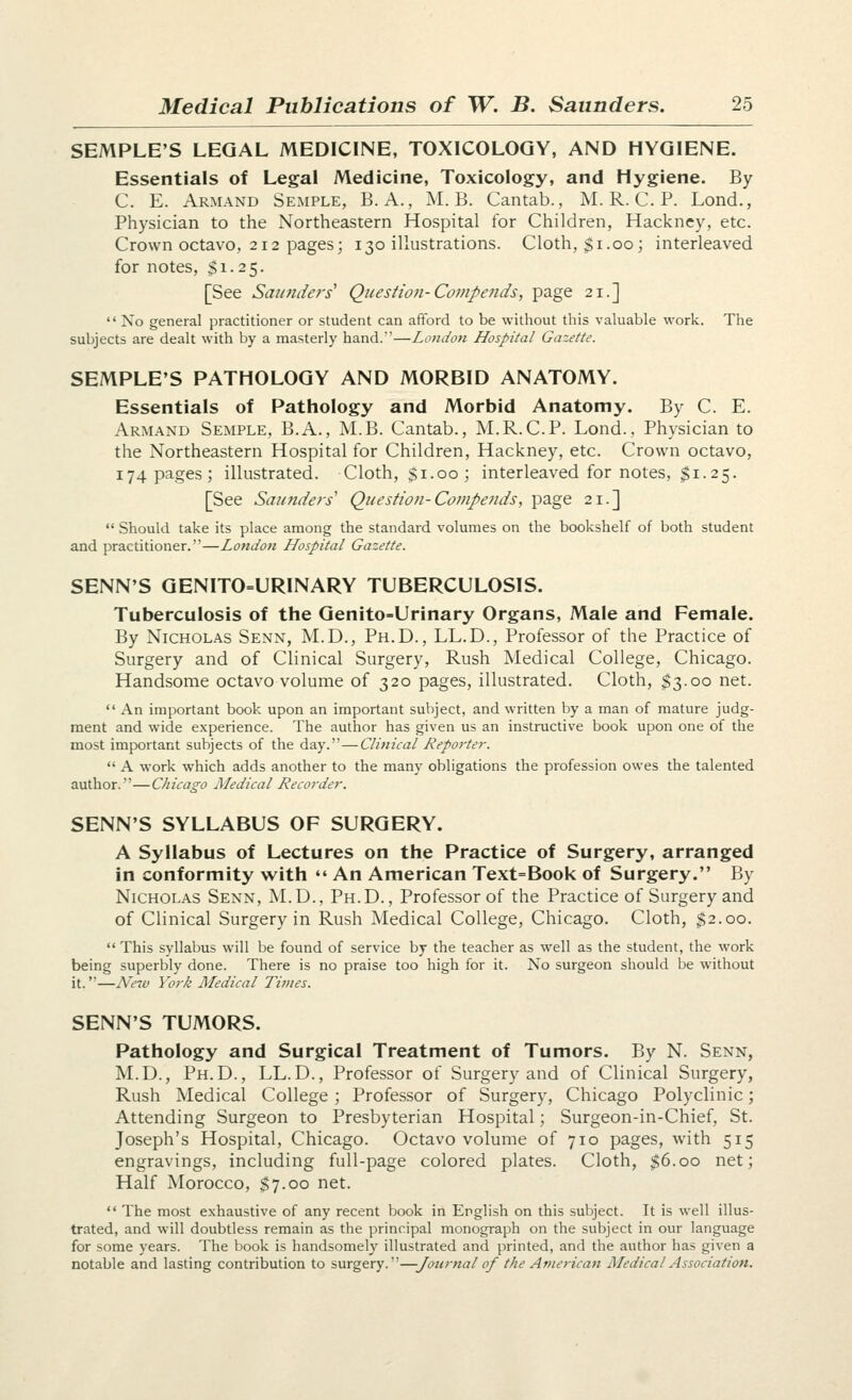 SEMPLE'S LEGAL MEDICINE, TOXICOLOGY, AND HYGIENE. Essentials of Legal Medicine, Toxicology, and Hygiene. By C. E. Armand Semple, B. A., M. B. Cantab., M. R. C. P. Lond., Physician to the Northeastern Hospital for Children, Hackney, etc. Crown octavo, 212 pages; 130 illustrations. Cloth, $1.00; interleaved for notes, S1.2 5. [See Saunders' Question-Compends, page 21.]  No general practitioner or student can afford to be without this valuable work. The subjects are dealt with by a masterly hand.—London Hospital Gazette. SEMPLE'S PATHOLOGY AND MORBID ANATOMY. Essentials of Pathology and Morbid Anatomy. By C. E. Armand Semple, B.A., M.B. Cantab., M.R.C.P. Lond., Physician to the Northeastern Hospital for Children, Hackney, etc. Crown octavo, 174 pages; illustrated. Cloth, $1.00; interleaved for notes, $1.25. [See Satinders' Question- Compends, page 21.]  Should take its place among the standard volumes on the bookshelf of both student and practitioner.—London Lfospital Gazette. SENN'S GENITO=URINARY TUBERCULOSIS. Tuberculosis of the Genito-Urinary Organs, Male and Female. By Nicholas Senn, M.D., Ph.D., LL.D., Professor of the Practice of Surgery and of Clinical Surgery, Rush Medical College, Chicago. Handsome octavo volume of 320 pages, illustrated. Cloth, ^3.00 net.  An important book upon an important subject, and written by a man of mature judg- ment and wide experience. The author has given us an instructive book upon one of the most important subjects of the day.—Clinical Reporter.  A work which adds another to the many obligations the profession owes the talented author.—Chicago ALedical Recorder. SENN'S SYLLABUS OF SURGERY. A Syllabus of Lectures on the Practice of Surgery, arranged in conformity with  An American Text=Book of Surgery. By Nicholas Senn, M.D., Ph.D., Professor of the Practice of Surgery and of Clinical Surgery in Rush Medical College, Chicago. Cloth, $2.00.  This syllabus will be found of service by the teacher as well as the student, the work being superbly done. There is no praise too high for it. No surgeon should be without it.—Ne-iv York Medical Times. SENN'S TUMORS. Pathology and Surgical Treatment of Tumors. By N. Senn, M.D., Ph.D., LL.D., Professor of Surgery and of Clinical Surgery, Rush Medical College; Professor of Surgery, Chicago Polyclinic; Attending Surgeon to Presbyterian Hospital; Surgeon-in-Chief, St. Joseph's Hospital, Chicago. Octavo volume of 710 pages, with 515 engravings, including full-page colored plates. Cloth, $6.00 net; Half Morocco, $7.00 net.  The most exhaustive of any recent book in English on this subject. It is well illus- trated, and will doubtless remain as the principal monograph on the subject in our language for some years. The book is handsomely illustrated and printed, and the author has given a notable and lasting contribution to surgery.—Journal of the American Medical Association.