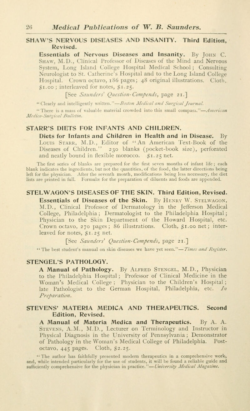 SHAW'S NERVOUS DISEASES AND INSANITY. Third Edition, Revised. Essentials of Nervous Diseases and Insanity. By John C. Shaw, M.D., Clinical Professor of Diseases of the Mind and Nervous System, Long Island College Hospital Medical School; Consulting Neurologist to St. Catherine's Hospital and to the Long Island College Hospital. Crown octavo, i86 pages; 48 original illustrations. Cloth, $1.00 ; interleaved for notes, $1.25. [See Saunders' Question-Compends, page 21.] Clearly and intelligently written.—Boston Aledical and Surgical Journal. There is a mass of valuable material crowded into this small compass.—American 3fedico-Surgical Bulletin. STARR'S DIETS FOR INFANTS AND CHILDREN. Diets for Infants and Children in Health and in Disease. By Louis Starr, M.D., Editor of An American Text-Book of the Diseases of Children. 230 blanks (pocket-book size), perforated and neatly bound in flexible morocco. $1.25 net. The first series of blanks are prepared for the first seven months of infant life ; each blank indicates the ingredients, but not the quantities, of the food, the latter directions being left for the physician. After the seventh month, modifications being less necessary, the diet lists are printed in full. Formulae for the preparation of diluents and foods are appended. STELWAGON'S DISEASES OF THE SKIN. Third Edition, Revised. Essentials of Diseases of the Skin. By Henry W. Stelwagon, M.D., Clinical Professor of Dermatology in the Jefferson Medical College, Philadelphia; Dermatologist to the Philadelphia Hospital; Physician to the Skin Department of the Howard Hospital, etc. Crown octavo, 270 pages; 86 illustrations. Cloth, $1.00 net; inter- leaved for notes, $1.25 net. [See Saunders' Question-Cotnpetids, page 21.]  The best student's manual on skin diseases we have yet seen.—Times and Register. STENGEL'S PATHOLOGY. A Manual of Pathology. By Alfred Stengel, M.D., Physician to the Philadelphia Hospital; Professor of Clinical Medicine in the Woinan's Medical College ; Physician to the Children's Hospital ; late Pathologist to the German Hospital, Philadelphia, etc. In Preparation. STEVENS' MATERIA MEDICA AND THERAPEUTICS. Second Edition, Revised. A Manual of Materia Medica and Therapeutics. By A. A. Stevens, A.M., M.D., Lecturer on Terminology and Instructor in Physical Diagnosis in the University of Pennsylvania; Demonstrator of Pathology in the Woman's Medical College of Philadelphia. Post- octavo, 445 pages. Cloth, $2.25. The author has faithfully presented modern therapeutics in a comprehensive work, and, while intended particularly for the use of students, it will be found a reliable guide and sufficiently comprehensive for the physician in practice.—University Medical AJagazine.