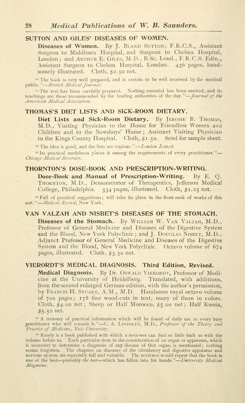 SUTTON AND GILES' DISEASES OF WOMEN. Diseases of Women. By J. Bland Sutton, F.R.C.S., Assistant Surgeon to Middlesex Hospital, and Surgeon to Chelsea Hospital, London; and Arthur E. Giles, M.D., B.Sc. Lond., F.R.C.S. Edin., Assistant Surgeon to Chelsea Hospital, London. 436 pages, hand- somely illustrated. Cloth, $2.50 net.  The book is very well prepared, and is certain to be well received by the medical public.''—British Medical Journal. The text has been carefully prepared. Nothing essential has been omitted, and its teachings are those recommended by the leading authorities of the day.—Journal of the Aiiitiican Medical Assoiiation. THOMAS'S DIET LISTS AND SICK=ROOM DIETARY. Diet Lists and Sick=Rooni Dietary. By Jerome B. Thomas, M.D., Visiting Physician to the Home for Friendless Women and Children and to the Newsboys' Home ; Assistant Visiting Physician to the Kings County Hospital. Cloth, $1.50. Send for sample sheet.  The idea is good, and the lists are copious.—London Lancet. Its practical usefulness places it among the requirements of every practitioner.— Chicago Medical Recorder. THORNTON'S DOSE=BOOK AND PRESCRIPTION=WRITING. Dose=Book and Manual of Prescription=Writing. By E. Q. Thornton, M.D., Demonstrator of Therapeutics, Jefferson Medical College, Philadelphia. 334 pages, illustrated. Cloth, ^1.25 net.  Full of practical suggestions; will take its place in the front rank of works of this sort.—Medical Record, New York. VAN VALZAH AND NISBET'S DISEASES OF THE STOMACH. Diseases of the Stomach. By William W. Van Valzah, M.D. , Professor of General Medicine and Diseases of the Digestive System and the Blood, New York Polyclinic; and J. Douglas Nisbet, M.D., Adjunct Professor of General Medicine and Diseases of the Digestive System and the Blood, New York Polyclinic. Octavo volume of 674 pages, illustrated. Cloth, $3.50 net. VIERORDT'S MEDICAL DIAGNOSIS. Third Edition, Revised. Medical Diagnosis. By Dr. Oswald Vierordt, Professor of Medi- cine at the University of Heidelberg. Translated, with additions, from the second enlarged German edition, with the author's permission, by Francis H. Stuart, A.M., M.D. Handsome royal octavo volume of 700 pages; 178 fine wood-cuts in te.xt, many of them in colors. Cloth, $4.00 net; Sheep or Half Morocco, $5.00 net; Half Russia, $5.50 net.  A treasury of practical information which will be found of daily use to every busy practitioner who will consult it.—C. A. LiNDSLEY, M.D., Professor of the Theory and Practice of Medicine, Yale University.  Rarely is a book published with which a reviewer can find so little fault as with the volume before us. Each particular item in the consideration of an organ or apparatus, which is necessary to determine a diagnosis of any disease of that organ, is mentioned; nothing seems forgotten. The chapters on diseases of the circulatoiy and digestive apparatus and nervous system are especially full and valuable. The reviewer would repeat that the book is one of the best—probably the best—which has fallen into his hands.—University Aledical Magazifie.