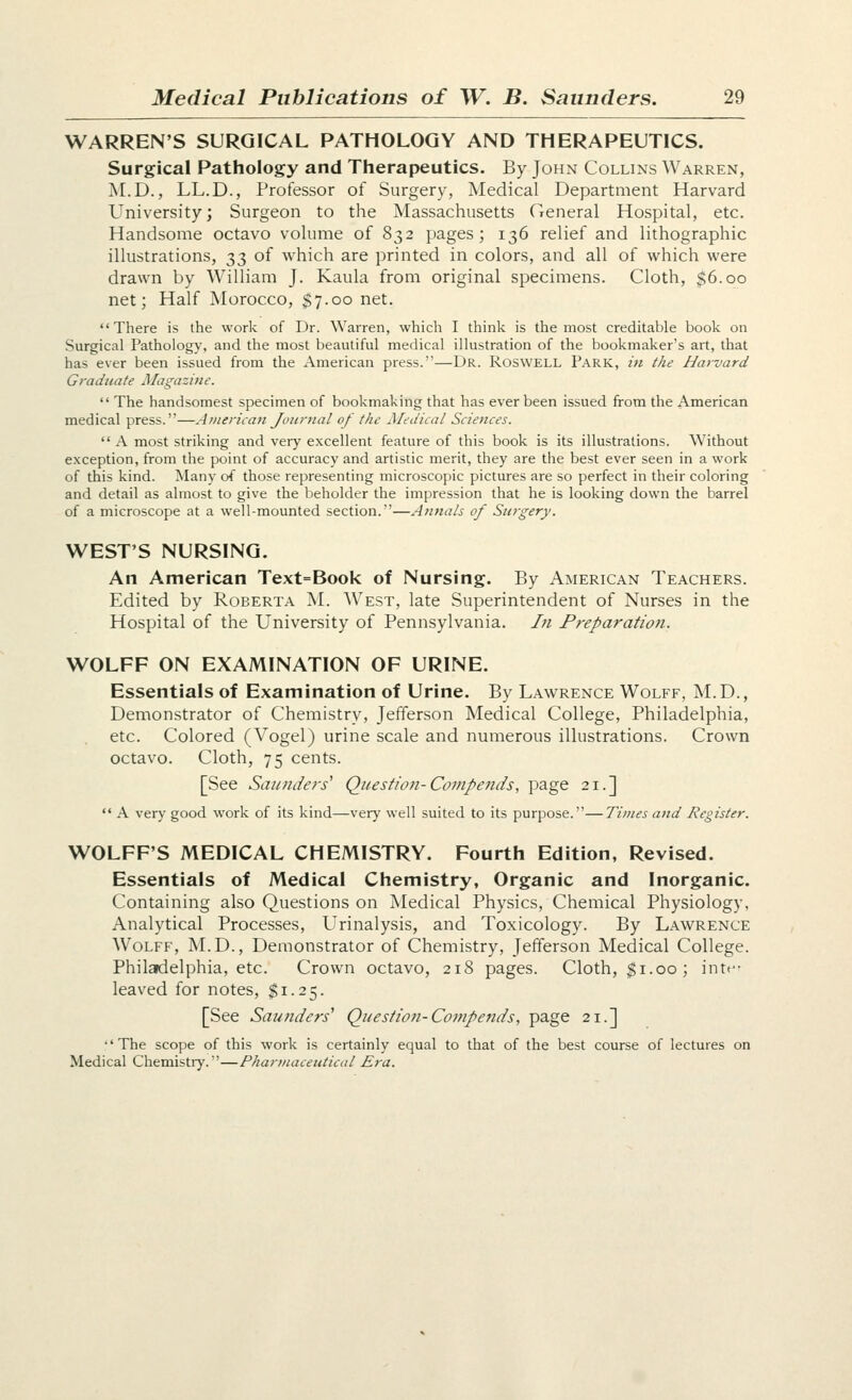 WARREN'S SURGICAL PATHOLOGY AND THERAPEUTICS. Surgical Pathology and Therapeutics. By John Collins Warren, M.D., LL.D., Professor of Surgery, Medical Department Harvard University; Surgeon to the Massachusetts General Hospital, etc. Handsome octavo volume of 832 pages; 136 relief and lithographic illustrations, 33 of which are printed in colors, and all of which were drawn by William J. Kaula from original specimens. Cloth, $6.00 net; Half Morocco, $7.00 net. There is the work of Dr. Warren, which I think is the most creditable book on Surgical Pathology, and the most beautiful medical illustration of the bookmaker's art, that has ever been issued from the American press.—Dr. Roswell Park, zn the Harvard Graduate Magazine.  The handsomest specimen of bookmaking that has ever been issued from the American medical press.—Atnerica^i Journal of the Medical Sciences. A most striking and very excellent feature of this book is its illustrations. Without exception, from the point of accuracy and artistic merit, they are the best ever seen in a work of this kind. Many of those representing microscopic pictures are so perfect in their coloring and detail as almost to give the beholder the impression that he is looking down the barrel of a microscope at a well-mounted section.—Annals of Surgery. WEST'S NURSING. An American Text=Book of Nursing. By American Teachers. Edited by Roberta M. West, late Superintendent of Nurses in the Hospital of the University of Pennsylvania. In Preparation. WOLFF ON EXAMINATION OF URINE. Essentials of Examination of Urine. By Lawrence Wolff, M.D., Demonstrator of Chemistry, Jefferson Medical College, Philadelphia, etc. Colored (Vogel) urine scale and numerous illustrations. Crown octavo. Cloth, 75 cents. [See Saii?iders' Question-Compends, page 21.] '* A very good work of its kind—very well suited to its purpose.—Times and Register. WOLFF'S MEDICAL CHEMISTRY. Fourth Edition, Revised. Essentials of Medical Chemistry, Organic and Inorganic. Containing also Questions on Medical Physics, Chemical Physiology, Analytical Processes, Urinalysis, and Toxicology. By Lawrence Wolff, M.D., Demonstrator of Chemistry, Jefferson Medical College. Philadelphia, etc. Crown octavo, 218 pages. Cloth, ^i.oo; intf leaved for notes. Si.25. [See Saunders' Question-Compends, page 21.] •'The scope of this work is certainly equal to that of the best course of lectures on Medical Chemistry.—Phari/tacetttical Era.