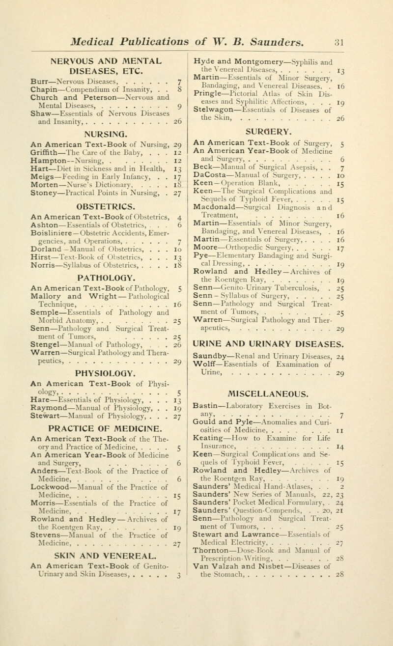 NERVOUS AND MENTAL DISEASES, ETC. Burr—Nervous Diseases, 7 Chapin—Compendium of Insanity, . . 8 Church and Peterson—Nervous and Mental Diseases, 9 Shaw—Essentials of Nervous Diseases and Insanity, 26 NURSING. An American Text-Book of Nursing, 29 Griffith—The Care of the Baby, ... 12 Hampton—Nursing, 12 Hart—Diet in Sickness and in Health, 13 Meigs—Feeding in Early Infancy, . . 17 Morten—Nurse's Dictionary iS Stoney—Practical Points in Nursing, . 27 OBSTETRICS. An American Text-Book of Obstetrics, 4 Ashton—Essentials of Obstetrics, ... 6 Boisliniere —Obstetric Accidents, Emer- gencies, and Operations, 7 Borland-Manual of Obstetrics, . . . lo Hirst—Text-Book of Olistetrics, ... 13 Norris—Syllabus of Obstetrics, .... 18 PATHOLOGY. An American Text-Book of Pathologj', 5 Mallory and Wright — Pathological Technique, 16 Semple—Essentials of Pathology and Morbid Anatomy, 25 Senn—Pathology and Surgical Treat- ment of Tumors, 25 Stengel—Manual of Pathology, ... 26 Warren—Surgical Pathology and Thera- peutics, 29 PHYSIOLOGY. An American Text-Book of Physi- ology, 5 Hare—Essentials of Physiology, ... 13 Raymond—Manual of Physiology, . . I9 Stewart—Manual of Physiology, ... 27 PRACTICE OF MEDICINE. An American Text-Book of the The- ory and Practice of Medicine, .... 5 An American Year-Book of Medicine and Surgery, 6 Anders—Te.\t-Book of the Practice of Medicine, .... 6 Lockwood—Manual of the Practice of Medicine, . . .... 15 Morris—Essentials of the Practice of Medicine, 17 Rowland and Hedley — Archives of the Roentgen Ray, I9 Stevens—Manual of the Practice of Medicine, 27 SKIN AND VENEREAL. An American Text-Book of Genito- urinary and Skin Diseases, 3 Hyde and Montgomery—Syphilis and the \'enereal Diseases, 13 Martin—Essentials of Minor Surger}', Bandaging, and Venereal Diseases, . 16 Pringle—Pictorial Atlas of Skin Dis- eases and Syphilitic Affections, ... 19 Stelwagon—Essentials of Diseases of the Skin 26 SURGERY. An American Text-Book of Surgery, 5 An American Year-Book of Medicine and Surgery, 6 Beck—Manual of Surgical Asepsis, . . 7 DaCosta—Manual of Surgery, .... 10 Keen—Operation Blank, ...... 15 Keen—The Surgical Complications and -Sequels of Typhoid Fever, 15 Macdonald—Surgical Diagnosis and Treatment, 16 Martin—Essentials of Minor Surgery, Bandaging, and Venereal Diseases, . 16 Martin—Essentials of Surgery, .... 16 Moore^Orthopedic Surgery, 17 Pye—Elementary Bandaging and Surgi- cal Dressing, ig Rowland and Hedley—Archives of the Roentgen Ray, 19 Senn—Genito-Urinary Tuberculosis, . 25 Senn — Syllabus of Surgery, 25 Senn—Pathology and Surgical Treat- ment of Tumors, 25 Warren—Surgical Pathology and Ther- apeutics, 29 URINE AND URINARY DISEASES. Saundby—Renal and Urinary Diseases, 24 Wolff—Essentials of Examination of Urine, 29 MISCELLANEOUS. Bastin—Laboratory E.\ercises in Bot- any, 7 Gould and Pyle—Anomalies and Curi- osities of Medicine, 11 Keating—How to E.xamine for Life Insurnnce, 14 Keen—Surgical Complicat'ons and Se- quels of Ty]jhoid Fever, 15 Rowland and Hedley—Archives of the Roentgen Ray, 19 Saunders' Medical Hand-Atlases, . . 2 Saunders' New Series of Manuals, 22, 23 Saunders' Pocket Medical Formulary, . 24 Saunders' Question-Compends, . . 20, 21 Senn—Pathology and Surgical Treat- ment of Tumors, ... . -25 Stewart and Lawrance—Essentials of Medical Electricity, 27 Thornton—Dose-Book and Manual of Prescription-Writing 28 Van Valzah and Nisbet—Diseases of the Stomach, 28