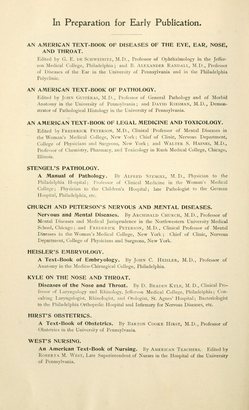 In Preparation for Early Publication. AN AMERICAN TEXT-BOOK OF DISEASES OF THE EYE, EAR, NOSE, AND THROAT. Edited by G. E. DK Schweinitz, M.D. , Professor of Ophthalmology in the Jeffer- son Medical College, I'liiladelphia; and B. Alexander Randall, M.D., Professor of Diseases of the Ear in the University of Pennsylvania and in the Philadelphia Polyclinic. AN AMERICAN TEXT=BOOK OF PATHOLOGY. Edited by John GuixfeRAS, M.D., Professor of General Pathology and of Morbid Anatomy in the University of Pennsylvania; and David Riesman, M.D., Demon- strator of Pathological Histology in the University of Pennsylvania. AN AMERICAN TEXT-BOOK OF LEGAL MEDICINE AND TOXICOLOGY. Edited by Frederick Peterson, M.D., Clinical Professor of Mental Diseases in the Woman's Medical College, New York; Chief of Clinic, Nervous Department, College of Physicians and Surgeons, Newr York; and Walter S. Haines, M.D., Professor of Chemistry, Pharmacy, and Toxicology in Rush Medical College, Chicago, Illinois. STENGEL'S PATHOLOGY. A Manual of Pathology. By Alfred Stengel, ISI. D., Physician to the Philadelphia Hospital; Professor of Clinical Medicine in the Woman's Medical College; Physician to the Children's Hospital; late Pathologist to the German Hospital, Philadelphia, etc. CHURCH AND PETERSON'S NERVOUS AND MENTAL DISEASES. Nervous and Mental Diseases. By Archibald Church, M.D., Professor of Mental Diseases and Medical Jurisprudence in the Northwestern University Medical School, Chicago; and Frederick Peterson, M.D., Clinical Professor of Mental Diseases in the Woman's Medical College, New York ; Chief of Clinic, Nervous Department, College of Physicians and Surgeons, New York. HEISLER'S EMBRYOLOGY. A Text=Book of Embryology. By John C. Heisler, M.D., Professcnr of Anatomy in the Medico-Chirurgical College, Philadelphia. KYLE ON THE NOSE AND THROAT. Diseases of the Nose and Throat. By D. Braden Kyle, M. D., Clinical Pro- fessor of Laryngology and Rhinology. Jefferson Medical College, Philadelphia; Con- sulting Earyngologist, Rhinologist, and Otologist, St. Agnes' Hospital; Bacteriologist to the Philadelphia Orthopedic Hospital and Infirmary for Nervous Diseases, etc. HIRST'S OBSTETRICS. A Text=Book of Obstetrics. By Barton Cooke Hirst, M.D., Professor of Obstetrics in the University of Pennsylvania. WEST'S NURSING. An American Text-Book of Nursing. By American Teachers. Edited by Roberta M. West, Late Superintendent of Nurses in the Hospital of the University of Pennsylvania.