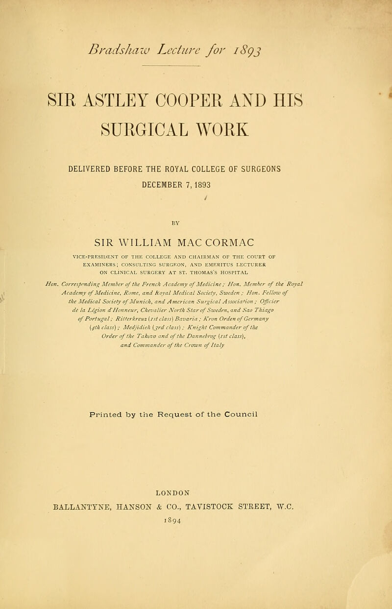 Br ads haw Lecture for iSgj SIR ASTLEY COOPER AND HIS SURGICAL WORK DELIVERED BEFORE THE ROYAL COLLEGE OF SURGEONS DECEMBER 7,1893 BY SIR WILLIAM MACCORMAC VICE-PRESIDENT OF THE COLLEGE AND CHAIRMAN OF THE COURT OF examiners; consulting surgeon, and EMERITUS LECTURER ON CLINICAL SURGERY AT ST. THOMAS'S HOSPITAL Hon. Correspmding Memier of the French Academy of Medicine ; Hon. Memher of the Royal Academy of Medicine. Ro7ne. and Royal Medical Society. Sweden ; Hon. Fellow of the Medical Society of Munich^ and American Surgical Association ; Officier de la Ligion d'Honneur, Chevalier North Star of Sweden, and Sao Thiago of Portugal: Ritterkreuz iist class) Bavaria.; Kron Orden of Germany [^tk class) ; Medjidieh [3rd class) ; Knight Commander of the Order of the Takovo and of the Dannebrog {ist class), and Commander of the Crown of Italy Printed by the Request of the Council LONDON BALLANTYNE, HANSON & CO., TAVISTOCK STEEET, W.C. 1894