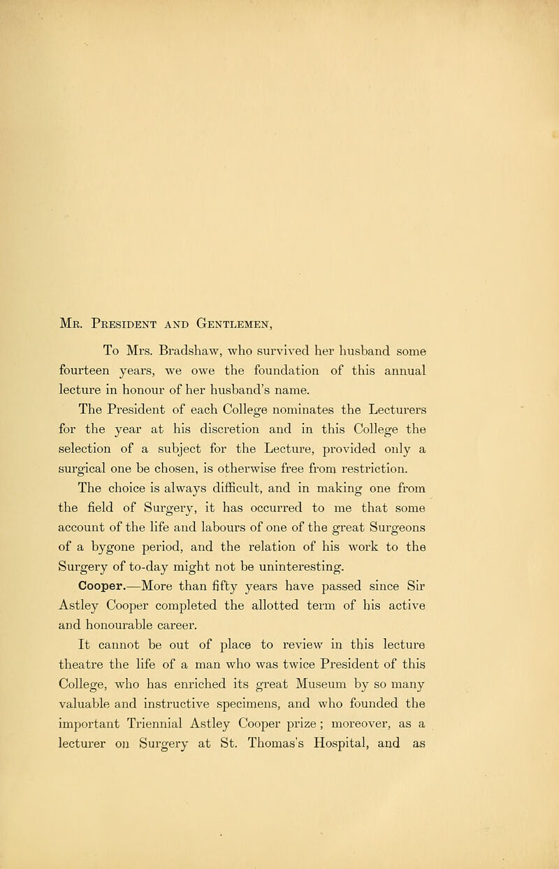 Mr. President and Gentlemen, To Mrs. Bradsliaw, who survived her husband some fourteen years, we owe the foundation of this annual lecture in honour of her husband's name. The President of each College nominates the Lecturers for the year at his discretion and in this College the selection of a subject for the Lecture, provided only a surgical one be chosen, is otherwise free from restriction. The choice is always difficult, and in making one from the field of Surgery, it has occurred to me that some account of the life and labours of one of the great Surgeons of a bygone period, and the relation of his work to the Surgery of to-day might not be uninteresting. Cooper.—More than fifty years have passed since Sir Astley Cooper completed the allotted term of his active and honourable career. It cannot be out of place to review in this lecture theatre the life of a man who was twice President of this College, who has enriched its great Museum by so many valuable and instructive specimens, and who founded the important Triennial Astley Cooper prize; moreover, as a lecturer on Surgery at St. Thomas's Hospital, and as