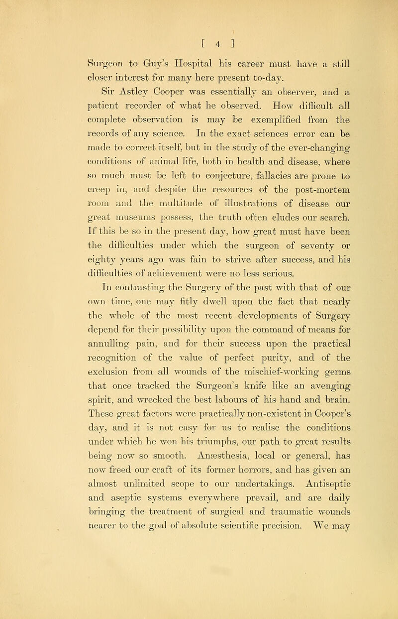 Surgeon to Guy's Hospital his career must have a still closer interest for many here present to-day. Sir Astley Cooper was essentially an observer, and a patient recorder of what he observed. How difficult all complete observation is may be exemplified from the records of any science. In the exact sciences error can be made to correct itself, biit in the study of the ever-changing conditions of animal life, both in health and disease, where so much must be left to conjecture, fallacies are prone to creep in, and despite the resources of the post-mortem room and the multitude of illustrations of disease our gi-eat museums possess, the truth often eludes our search. If this be so in the present day, how great must have been the difficulties under which the surgeon of seventy or eighty yeai-s ago was fain to strive after success, and his difficulties of achievement were no less serious. In contrasting the Surgery of the past with that of our own time, one may fitly dwell upon the fact that nearly the whole of the most recent develojoments of Surgery depend for their possibility upon the command of means for annulling pain, and for their success upon the practical recognition of the value of perfect purity, and of the exclusion from all wounds of the mischief-working germs that once tracked the Surgeon's knife like an avenging spirit, and wrecked the best labours of his hand and brain. These great factors were practically non-existent in Cooper's day, and it is not easy for iis to idealise the conditions under which he won his triumphs, our path to great results beinor now so smooth. Anassthesia, local or gfeneral, has now freed otu' craft of its former horrors, and has given an almost unlimited scojoe to our undertakings. Antiseptic and aseptic systems everywhere prevail, and are daily bringing the treatment of surgical and traumatic wounds nearer to the goal of absolute scientific precision. We may