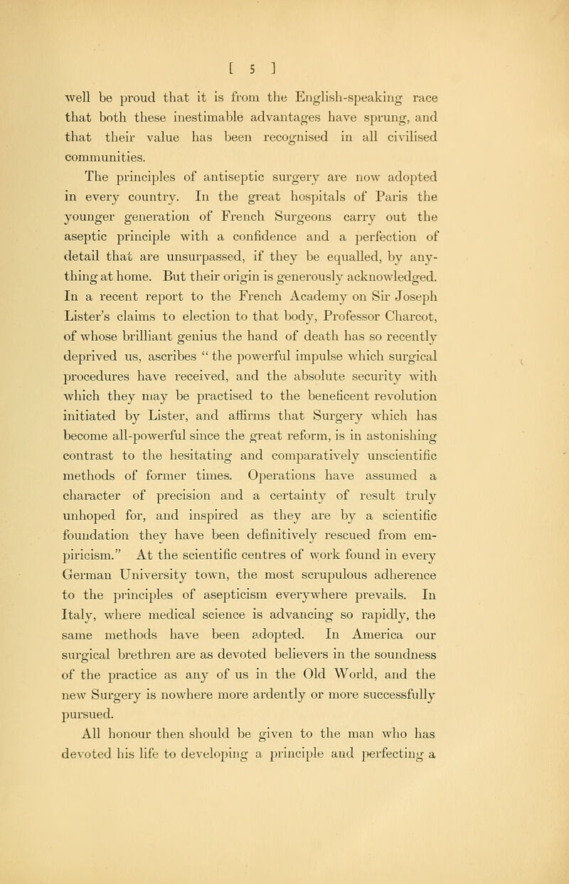 well be proud that it is from the English-speaking race that both these inestimable advantages have sprung, and that their value has been recognised in all civilised communities. The principles of antiseptic surgery are now adopted in every country. In the great hospitals of Paris the younger generation of French Surgeons carry out the aseptic principle with a confidence and a perfection of detail that are unsurpassed, if they be equalled, by any- thing at home. But their origin is generously acknowledged. In a recent report to the French Academy on Sh Joseph Lister's claims to election to that body. Professor Charcot, of whose brilliant genius the hand of death has so recently deprived us, ascribes  the powerful impulse which surgical procedures have received, and the absolute security with which they may be practised to the beneficent revolution initiated by Lister, and aftirms that Surgery which has become all-powerful since the great reform, is in astonishing contrast to the hesitating and comparatively unscientific methods of former times. Operations have assumed a character of precision and a certainty of result truly unhoped for, and inspired as they are by a scientific foundation they have been definitively rescued from em- piricism. At the scientific centres of work found in every German University town, the most scrupulous adherence to the principles of asepticism everywhere prevails. In Italy, where medical science is advancing so rapidly, the same methods have been adopted. In America our surgical brethren are as devoted believers in the soundness of the practice as any of us in the Old World, and the new Surgery is nowhere more ardently or more successfully pursued. All honour then should be given to the man who has devoted his life to developing a principle and perfecting a