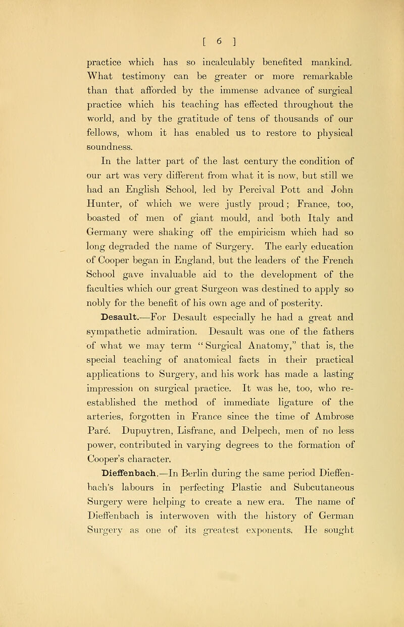 practice which has so incalculably benefited mankind. What testimony can be greater or more remarkable than that afibrded by the immense advance of surgical practice which his teaching has effected throughout the world, and by the gratitude of tens of thousands of our fellows, whom it has enabled us to restore to physical soundness. In the latter part of the last century the condition of our art was very different from what it is now, but still we had an English School, led by Percival Pott and John Hunter, of which we were justly proud; France, too, boasted of men of giant mould, and both Italy and Germany were shaking off the empiricism which had so long degraded the name of Surgery. The early education of Cooper began in England, but the leaders of the French School gave invaluable aid to the development of the faculties which our great Surgeon was destined to apply so nobly for the benefit of his own age and of posterity. Desault.—For Desault especially he had a great and sympathetic admiration. Desault was one of the fathers of what we may term  Surgical Anatomy, that is, the special teaching of anatomical facts in their practical applications to Surgery, and his work has made a lasting impression on surgical practice. It was he, too, who re- established the method of immediate ligature of the arteries, forgotten in France since the time of Ambrose Par^. Dupuytren, Lisfranc, and Delpech, men of no less power, contributed in varying degrees to the formation of Cooper's character. DieflFenbach.—In Berlin during the same period Dieffen- bach's labours in perfecting Plastic and Subcutaneous Surgery were helping to create a new era. The name of Dieffenbach is interwoven with the history of German Surgery as one of its greatest exponents. He sought