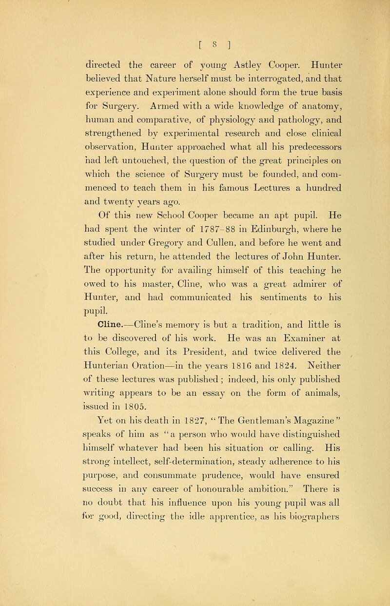 directed the career of young Astley Cooper. Hunter believed that Nature herself must be interrogated, and that experience and experiment alone should form the true basis for Surgery. Armed with a wide knowledge of anatomy, human and comparative, of physiology and pathology, and strengthened by experimental research and close clinical observation, Hunter approached what all his predecessors had left untouched, the question of the great principles on which the science of Surgery must be founded, and com- menced to teach them in his famous Lectures a hundred and twenty years ago. Of this new School Cooper became an apt pupil. He had spent the winter of 1787-88 in Edinburgh, where he studied under Gregory and Cullen, and before he went and after his return, he attended the lectures of John Hunter. The opportunity for availing himself of this teaching he owed to his master, Cline, who was a great admirer of Hunter, and had communicated his sentiments to his pupil. Cline.—Cline's memory is but a tradition, and little is to be discovered of his work. He was an Examiner at this College, and its President, and twice delivered the Hunterian Oration—in the years 1816 and 1824. Neither of these lectures was published ; indeed, his only published writing appears to be an essay on the form of animals, issued in 1805. Yet on his death in 1827,  The Gentleman's Magazine  S2Jeaks of him as  a jjerson who would have distinguished himself whatever had been his situation or calling. His strong intellect, self-determination, steady adherence to his purpose, and consuminate prudence, Avould have ensured success in any career of honourable ambition. There is no doubt that his influence upon his young pupil was all for good, directing the idle apprentice, as his biographers