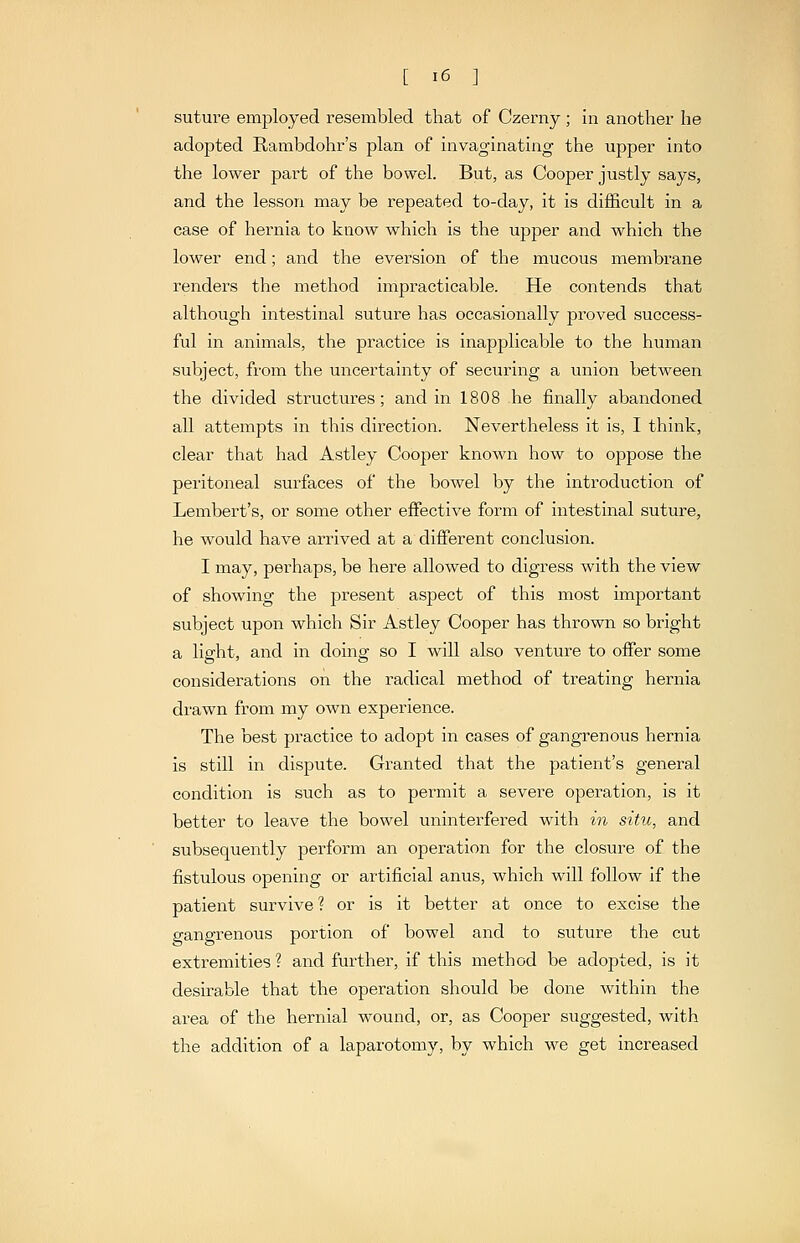 suture employed resembled that of Czerny ; in another he adopted Rambdohr's plan of invaginating the upper into the lower part of the bowel. But, as Cooper justly says, and the lesson may be repeated to-day, it is difficult in a case of hernia to know which is the upper and which the lower end; and the eversion of the mucous membrane renders the method impracticable. He contends that although intestinal suture has occasionally proved success- ful in animals, the practice is inapplicable to the human subject, from the uncertainty of securing a union between the divided structures; and in 1808 he finally abandoned all attempts in this direction. Nevertheless it is, I think, clear that had Astley Cooper known how to oppose the peritoneal surfaces of the bowel by the introduction of Lembert's, or some other effective form of intestinal suture, he would have arrived at a different conclusion. I may, perhaps, be here allowed to digress with the view of showing the present aspect of this most important subject upon which Sir Astley Cooper has thrown so bright a light, and in doing so I will also venture to oflPer some considerations on the radical method of treating hernia drawn from my own experience. The best practice to adopt in cases of gangrenous hernia is still in dispute. Granted that the patient's general condition is such as to permit a severe operation, is it better to leave the bowel uninterfered with in situ, and subsequently perform an operation for the closure of the fistulous opening or artificial anus, which will follow if the patient survive ? or is it better at once to excise the gangrenous portion of bowel and to suture the cut extremities ? and further, if this method be adopted, is it desirable that the operation should be done within the area of the hernial wound, or, as Cooper suggested, with the addition of a laparotomy, by which we get increased