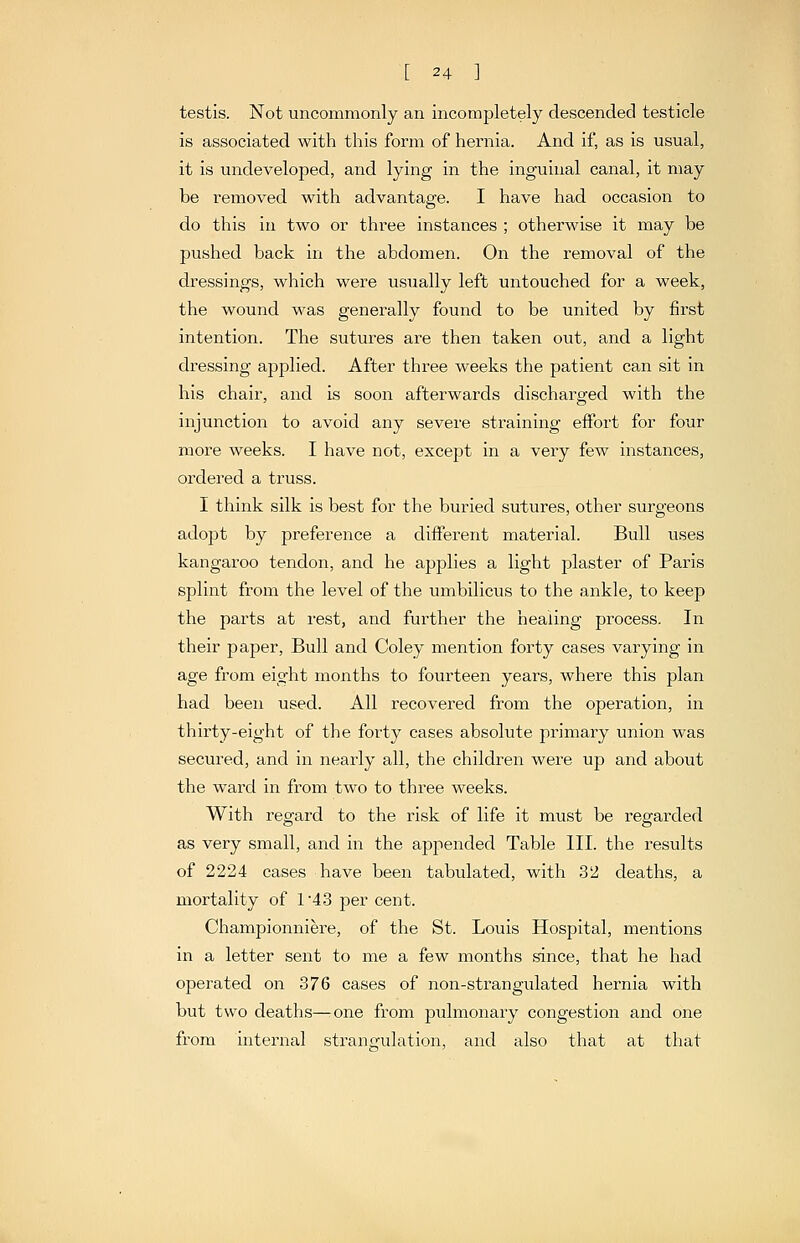 testis. Not uncommonly an incompletely descended testicle is associated with this form of hernia. And if, as is usual, it is undeveloped, and lying in the inguinal canal, it may be removed with advantage. I have had occasion to do this in two or three instances ; otherwise it may be pushed back in the abdomen. On the removal of the dressings, which were usually left untouched for a week, the wound was generally found to be united by first intention. The sutures are then taken out, and a light dressing applied. After three weeks the patient can sit in his chair, and is soon afterwards discharged with the injunction to avoid any severe straining effort for four more weeks. I have not, except in a very few instances, ordered a truss. I think silk is best for the buried sutures, other surgeons adopt by preference a different material. Bull uses kangaroo tendon, and he applies a light j^laster of Paris splint from the level of the umbilicus to the ankle, to keep the parts at rest, and further the healing process. In their paper, Bull and Coley mention forty cases varying in age from eight months to fourteen years, where this plan had been used. All recovered from the operation, in thirty-eight of the forty cases absolute primary union was secured, and in nearly all, the children were up and about the ward in from two to three weeks. With regard to the risk of life it must be regarded as very small, and in the appended Table III. the results of 2224 cases have been tabulated, with 32 deaths, a mortality of 143 per cent. Championniere, of the St. Louis Hospital, mentions in a letter sent to me a few months since, that he had operated on 376 cases of non-strangulated hernia with but two deaths—rOne from pulmonary congestion and one from internal strangulation, and also that at that