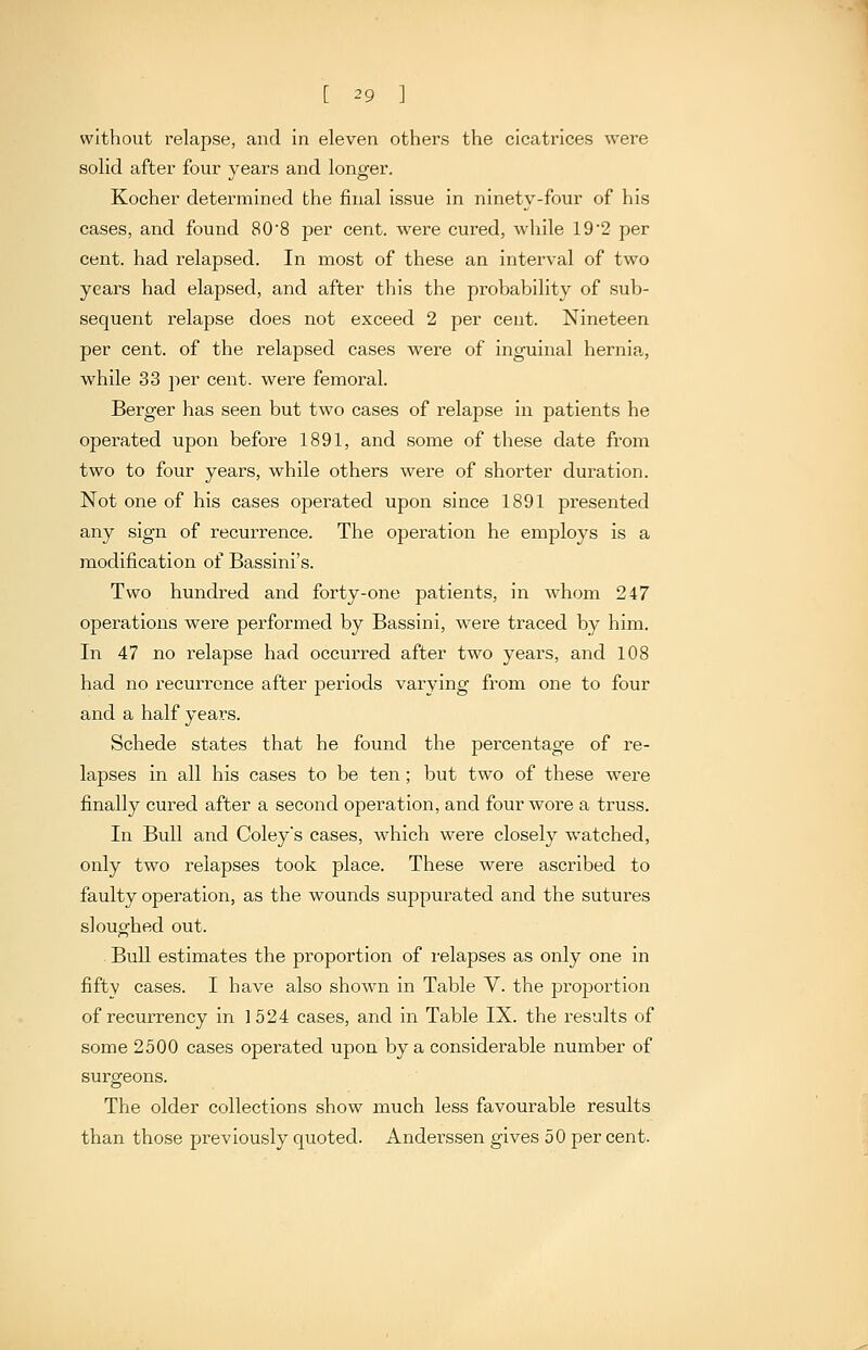 without relapse, and in eleven others the cicatrices were solid after four years and longer. Kocher determined the final issue in ninety-four of his cases, and found 80'8 per cent, were cured, while 192 per cent, had relapsed. In most of these an interval of two years had elapsed, and after this the probability of sub- sequent relapse does not exceed 2 per cent. Nineteen per cent, of the relapsed cases were of inguinal hernia, while 33 jier cent, were femoral. Berger has seen but two cases of relapse in patients he operated upon before 1891, and some of these date from two to four years, while others were of shorter duration. Not one of his cases operated upon since 1891 presented any sign of recurrence. The operation he employs is a modification of Bassini's. Two hundred and forty-one patients, in whom 247 operations were performed by Bassini, were traced by him. In 47 no relapse had occurred after two years, and 108 had no recurrence after periods varying from one to four and a half years. Schede states that he found the percentage of re- lapses in all his cases to be ten; but two of these were finally cured after a second operation, and four wore a truss. In Bull and Coleys cases, which were closely watched, only two relapses took place. These were ascribed to faulty operation, as the wounds suppurated and the sutures sloughed out. Bull estimates the proportion of relapses as only one in fifty cases. I have also shown in Table V. the proportion of recurrency in 1524 cases, and in Table IX. the results of some 2500 cases operated upon by a considerable number of surgeons. The older collections show much less favourable results than those previously quoted. Anderssen gives 50 per cent.