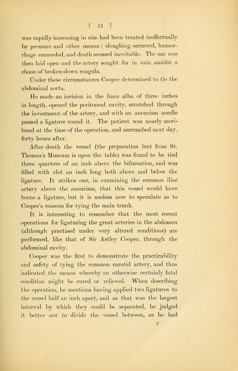 was rapidly increasing in size had been treated ineffectually by pressure and other means ; sloughing occurred, hsemor- rhage succeeded, and death seemed inevitable. The sac was then laid open and the artery sought for in vain amidst a chaos of broken-down coagula. Under these circumstances Cooper determined to tie the abdominal aorta. He made an incision in the linea alba of three inches in length, opened the peritoneal cavity, scratched through the investment of the artery, and with an aneurism needle passed a ligature round it. The patient was nearly mori- bund at the time of the operation, and succumbed next day, forty hours after. After death the vessel (the preparation lent from St. Thomas's Museum is upon the table) was found to be tied three quarters of an inch above the bifurcation, and was filled with clot an inch long both above and below the ligature. It strikes one, in examining the common iliac artery above the aneurism, that this vessel would have borne a ligature, but it is useless now to speculate as to Cooper's reasons for tying the main trunk. It is interesting to remember that the most recent operations for ligaturing the great arteries in the abdomen (although practised under very altered conditions) are performed, like that of Sir Astley Cooper, through the abdominal cavity. Cooper was the first to demonstrate the practicability and safety of tying the common carotid arteiy, and thus indicated the means whereby an otherwise certainly fatal condition might be cured or relieved. When describing the operation, he mentions having applied two ligatures to the vessel half an inch apart, and as that was the largest interval by which they could be separated, he judged it better not to divide the vessel between, as he had