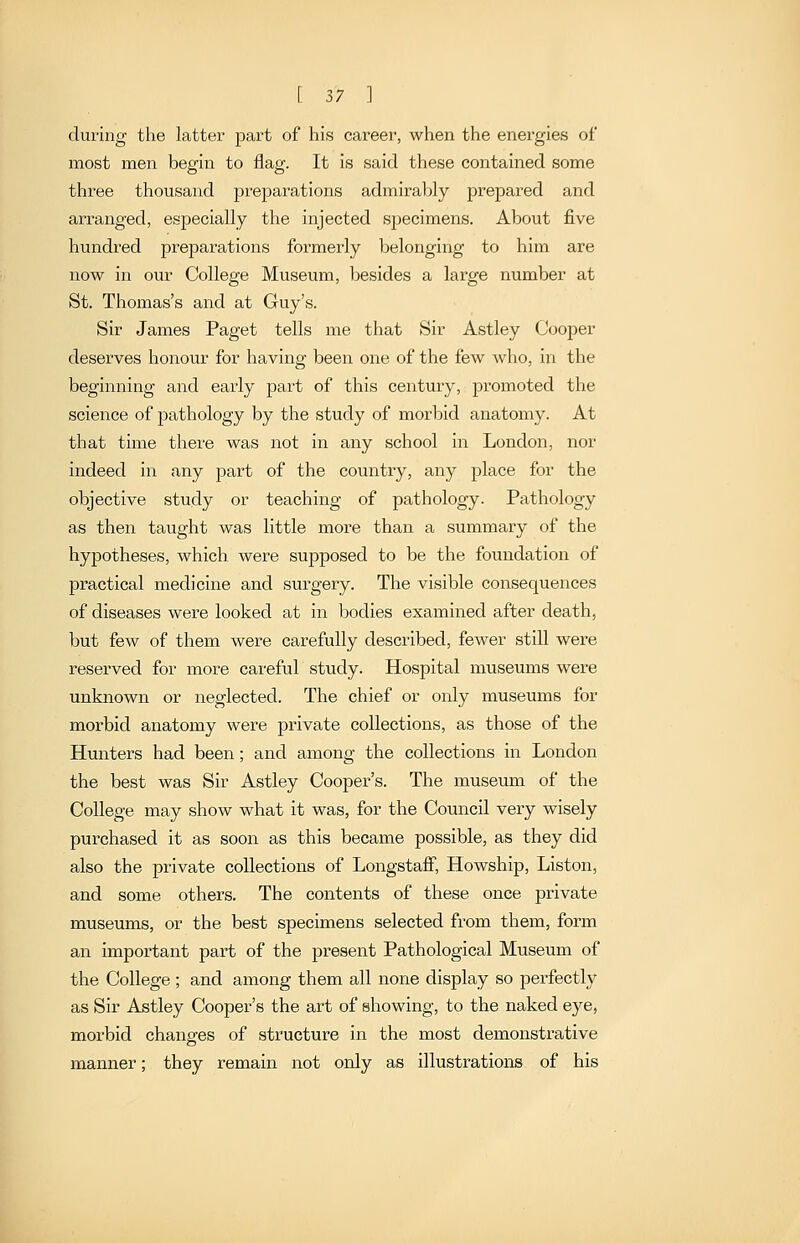 during the latter part of his career, when the energies of most men begin to flag. It is said these contained some three thousand preparations admirably prepared and arranged, especially the injected specimens. About five hundred preparations formerly belonging to him are now in our College Museum, besides a large number at St. Thomas's and at Guy's. Sir James Paget tells me that Sir Astley Cooper desei'ves honour for having been one of the few who, in the beginning and early part of this century, promoted the science of pathology by the study of morbid anatomy. At that time there was not in any school in London, nor indeed in any part of the country, any place for the objective study or teaching of pathology. Pathology as then taught was little more than a summary of the hypotheses, which were supposed to be the foundation of practical medicine and surgery. The visible consequences of diseases were looked at in bodies examined after death, but few of them were carefully described, fewer still were reserved for more careful study. Hospital museums were unknown or neglected. The chief or only museums for morbid anatomy were private collections, as those of the Hunters had been; and among the collections in London the best was Sir Astley Cooper's. The museum of the College may show what it was, for the Council very wisely purchased it as soon as this became possible, as they did also the private collections of Longstaff, Howship, Liston, and some others. The contents of these once private museums, or the best specimens selected from them, form an important part of the present Pathological Museum of the College; and among them all none display so perfectly as Sir Astley Cooper's the art of showing, to the naked eye, morbid changes of structure in the most demonstrative manner; they remain not only as illustrations of his