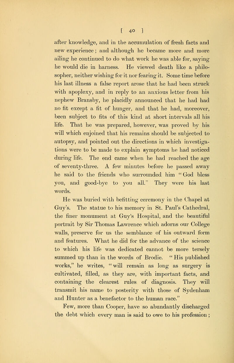 after knowledge, and in the accumulation of fresh facts and new experience; and although he became more and more ailing he continued to do what work he was able for, saying- he would die in harness. He viewed death like a philo- sopher, neither wishing for it nor fearing it. Some time before his last illness a false report arose that he had been struck with apoplexy, and in reply to an anxious letter from his nephew Bransby, he placidly announced that he had had no fit except a fit of hunger, and that he had, moreover, been subject to fits of this kind at short intervals all his life. That he was prepared, however, was proved by his will which enjoined that his remains should be subjected to autopsy, and pointed out the directions in which investiga- tions were to be made to explain symptoms he had noticed dui-ing life. The end came when he had reached the age of seventy-three. A few minutes before he passed away he said to the friends who surrounded him  God bless you, and good-bye to you all. They Avere his last words. He was buried with befitting ceremony in the Chapel at Guy's. The statue to his memory in St. Paul's Cathedral, the finer monument at Guy's Hospital, and the beautiful portrait by Sir Thomas Lawrence which adorns our College walls, preserve for us the semblance of his outward form and features. What he did for the advance of the science to which his life was dedicated cannot be more tersely summed up than in the words of Brodie.  His published works, he writes, will remain as long as surgery is cultivated, filled, as they are, with important facts, and containing the clearest rules of diagnosis. They will transmit his name to posterity with those of Sydenham and Hunter as a benefactor to the human race. Few, more than Cooper, have so abundantly discharged the debt which every man is said to owe to his profession;