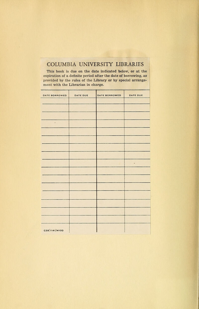 COLUMBIA UNIVERSITY LIBRARIES This book is due on the date indicated below, or at the expiration of a definite period after the date of borrowing, as provided by the rules of the Library or by special arrange- ment with the Librarian in charge. DATE BORROWED DATE DUE DATE BORROWED DATE DUE _ C2s(i14i)m100