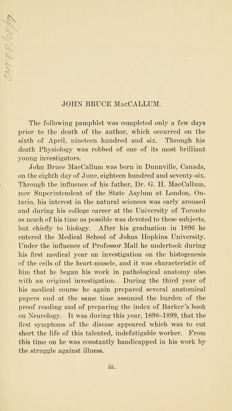 ,K JOHN BRUCE MacCALLUM. Tlie following pamphlet was completed only a few days prior to the death of the author, which occurred on the sixth of April, nineteen hundred and six. Through his death Physiology was robbed of one of its most brilliant young investigators. John Bruce MacCallum was born in Dunnville, Canada, on the eighth day of June, eighteen hundred and seventy-six. Through the influence of his father, Dr. G. H. MacCallum, now Superintendent of the State Asylum at London, On- tario, his interest in the natural sciences was early aroused and during his college career at the University of Toronto as much of his time as possible was devoted to these subjects, but chiefly to biology. After his graduation in 1896 he entered the Medical School of Johns Hopkins University. Under the influence of Professor Mall he undertook during his first medical year an investigation on the histogenesis of the cells of the heart-muscle, and it was characteristic of him that he began his work in pathological anatomy also with an original investigation. During the third year of his medical course he again prepared several anatomical papers and at the same time assumed the burden of the proof reading and of preparing the index of Barker's book on Neurology. It was during this year, 1898-1899, that the first symptoms of the disease appeared which was to cut short the life of this talented, indefatigable worker. From this time on he was constantly handicapped in his work by the struggle against illness.