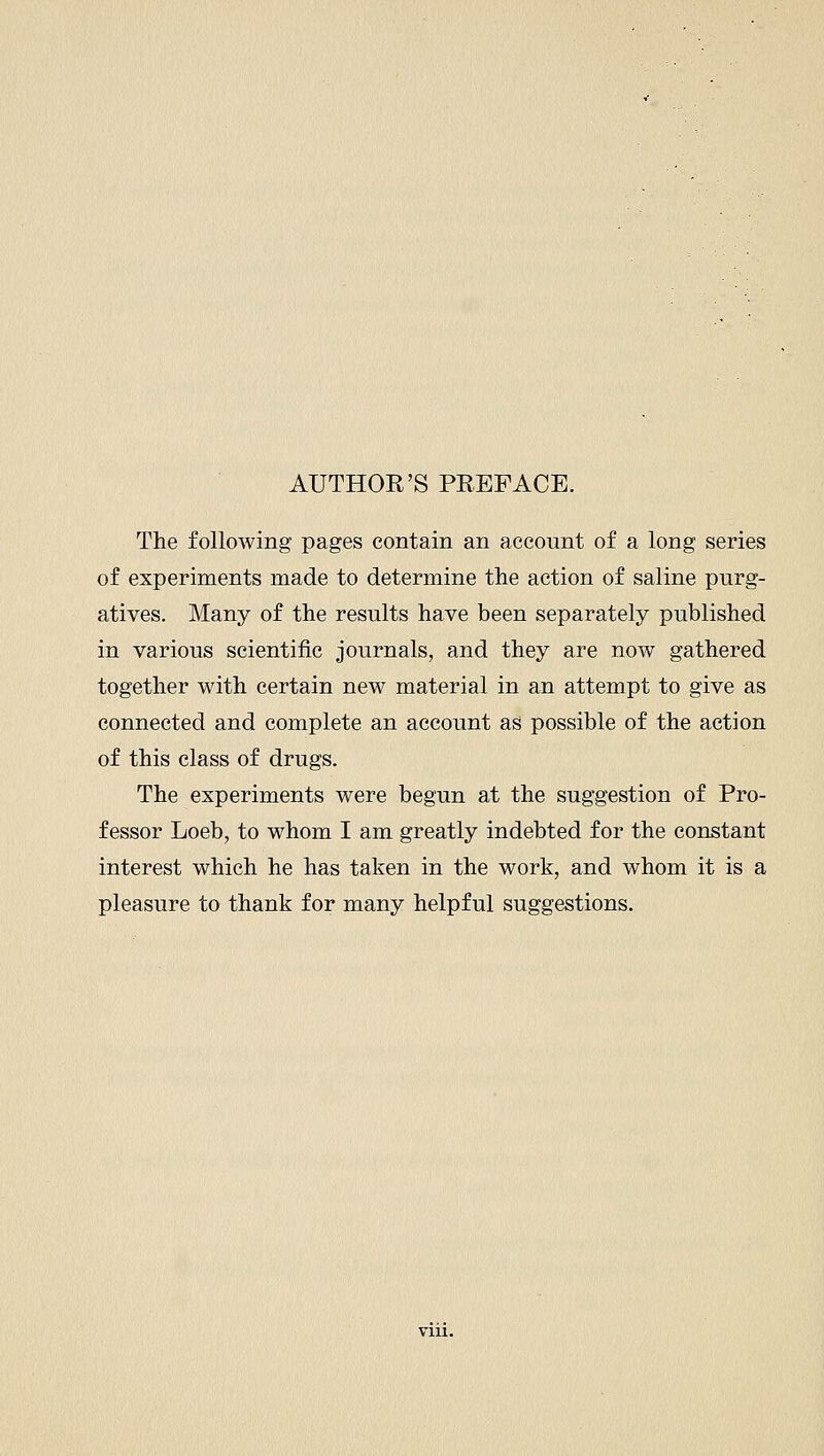 AUTHOE'S PREFACE. The following pages contain an account of a long series of experiments made to determine the action of saline purg- atives. Many of the results have been separately published in various scientific journals, and they are now gathered together with certain new material in an attempt to give as connected and complete an account as possible of the action of this class of drugs. The experiments were begun at the suggestion of Pro- fessor Loeb, to whom I am greatly indebted for the constant interest which he has taken in the work, and whom it is a pleasure to thank for many helpful suggestions.