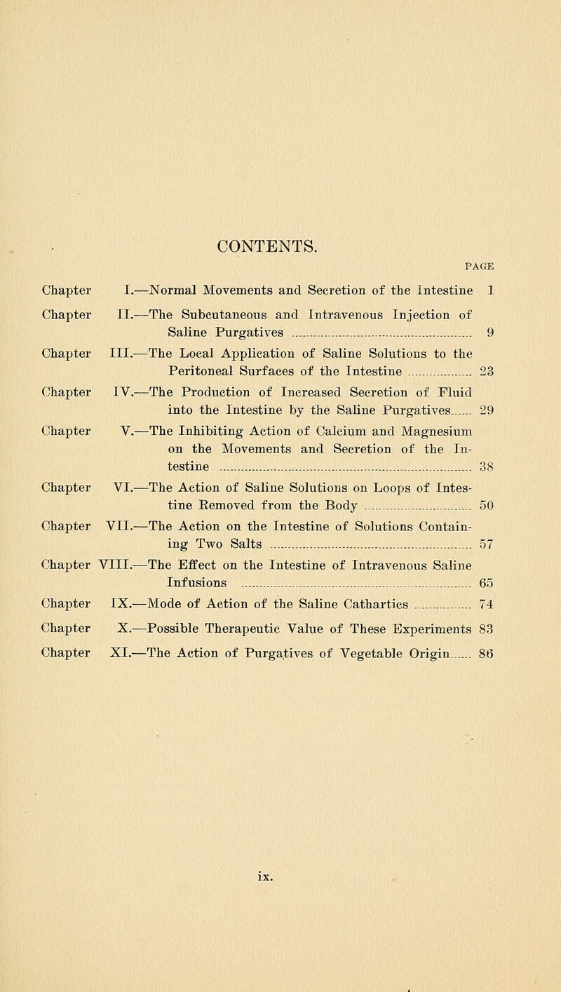 CONTENTS. PAGE Chapter I.—Normal Movements and Secretion of the Intestine 1 Chapter II.—The Subcutaneous and Intravenous Injection of Saline Purgatives 9 Chapter III.—The Local Application of Saline Solutions to the Peritoneal Surfaces of the Intestine 23 Chapter IV.—The Production of Increased Secretion of Fluid into the Intestine by the Saline Purgatives 29 Chapter V.—The Inhibiting Action of Calcium and Magnesium on the Movements and Secretion of the In- testine - - 38 Chapter VI.—The Action of Saline Solutions on Loops of Intes- tine Eemoved from the Body 50 Chapter VII.—The Action on the Intestine of Solutions Contain- ing Two Salts 57 Chapter VIII.—The Effect on the Intestine of Intravenous Saline Infusions 65 Chapter IX.—Mode of Action of the Saline Cathartics 74 Chapter X.—Possible Therapeutic Value of These Experiments 83 Chapter XI.—The Action of Purgatives of Vegetable Origin 86