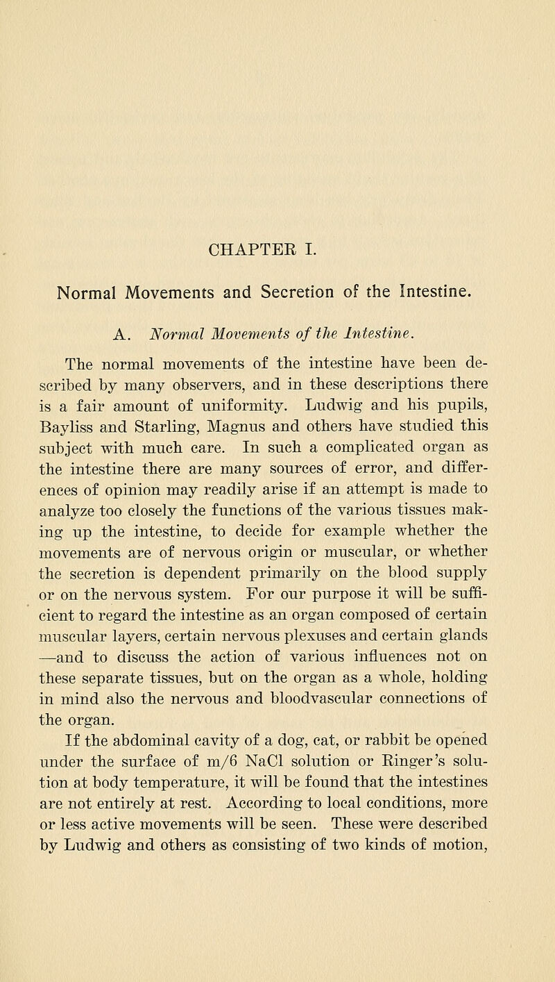 CHAPTER I. Normal Movements and Secretion of the Intestine. A. Normal Movements of the Intestine. The normal movements of the intestine have been de- scribed by many observers, and in these descriptions there is a fair amount of uniformity. Ludwig and his pupils, Bayliss and Starling, Magnus and others have studied this subject with much care. In such a complicated organ as the intestine there are many sources of error, and differ- ences of opinion may readily arise if an attempt is made to analyze too closely the functions of the various tissues mak- ing up the intestine, to decide for example whether the movements are of nervous origin or muscular, or whether the secretion is dependent primarily on the blood supply or on the nervous system. For our purpose it will be suffi- cient to regard the intestine as an organ composed of certain muscular layers, certain nervous plexuses and certain glands —and to discuss the action of various influences not on these separate tissues, but on the organ as a whole, holding in mind also the nervous and bloodvascular connections of the organ. If the abdominal cavity of a dog, cat, or rabbit be opened under the surface of m/6 NaCl solution or Einger's solu- tion at body temperature, it will be found that the intestines are not entirely at rest. According to local conditions, more or less active movements will be seen. These were described by Ludwig and others as consisting of two kinds of motion,