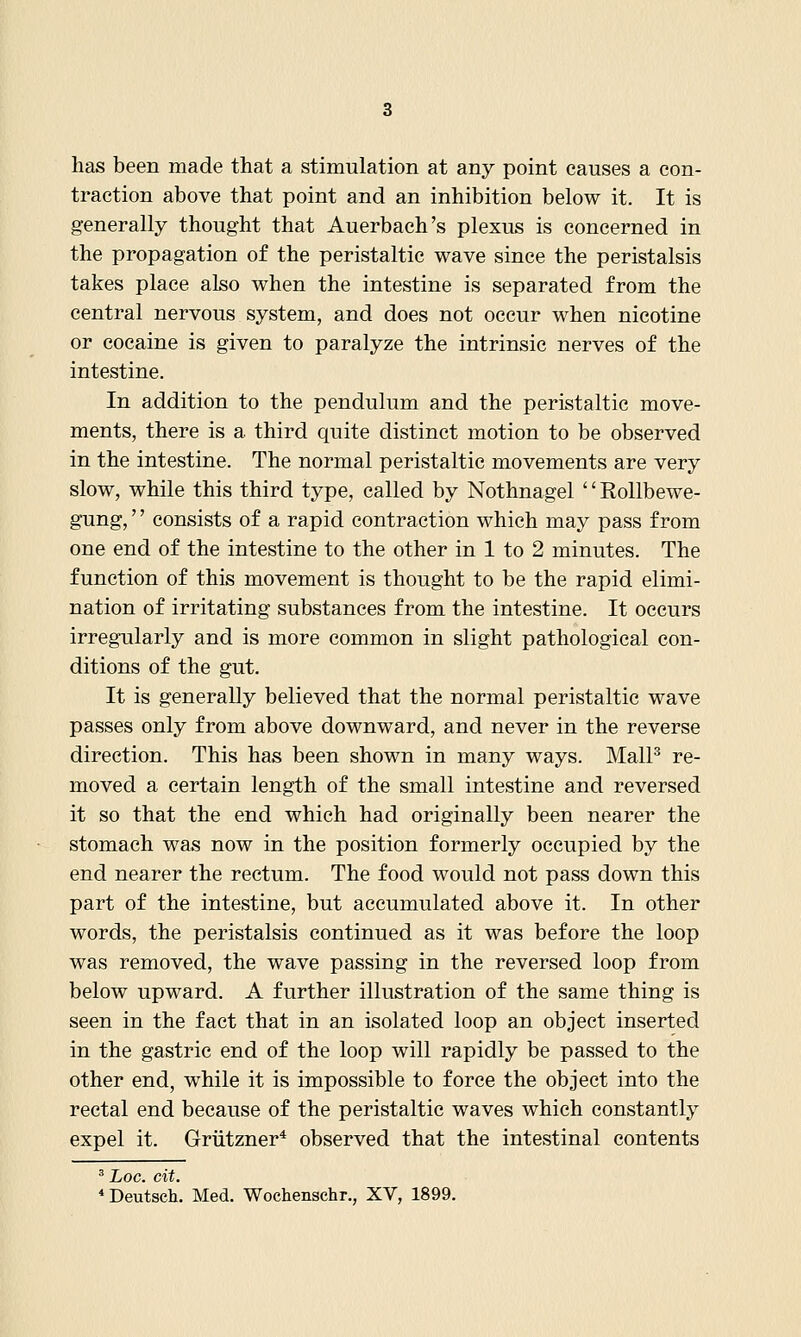 has been made that a stimulation at any point causes a con- traction above that point and an inhibition below it. It is generally thought that Auerbach's plexus is concerned in the propagation of the peristaltic wave since the peristalsis takes place also when the intestine is separated from the central nervous system, and does not occur when nicotine or cocaine is given to paralyze the intrinsic nerves of the intestine. In addition to the pendulum and the peristaltic move- ments, there is a third quite distinct motion to be observed in the intestine. The normal peristaltic movements are very slow, while this third type, called by Nothnagel'' Rollbewe- gung,'' consists of a rapid contraction which may pass from one end of the intestine to the other in 1 to 2 minutes. The function of this movement is thought to be the rapid elimi- nation of irritating substances from the intestine. It occurs irregularly and is more common in slight pathological con- ditions of the gut. It is generally believed that the normal peristaltic wave passes only from above downward, and never in the reverse direction. This has been shown in many ways. MalP re- moved a certain length of the small intestine and reversed it so that the end which had originally been nearer the stomach was now in the position formerly occupied by the end nearer the rectum. The food would not pass down this part of the intestine, but accumulated above it. In other words, the peristalsis continued as it was before the loop was removed, the wave passing in the reversed loop from below upward. A further illustration of the same thing is seen in the fact that in an isolated loop an object inserted in the gastric end of the loop will rapidly be passed to the other end, while it is impossible to force the object into the rectal end because of the peristaltic waves which constantly expel it. Griitzner* observed that the intestinal contents ' Loc. cit. *Deutsch. Med. Wochenschr., XV, 1899.