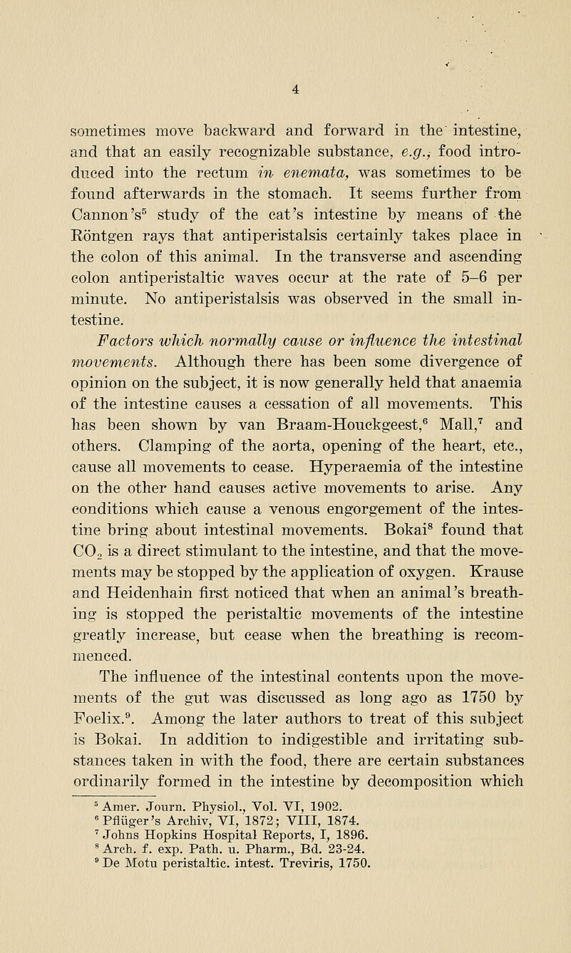 and that an easily recognizable substance, e.g.^ food intro- duced into the rectum in enemata, was sometimes to be found afterwards in the stomach. It seems further from Cannon's^ study of the cat's intestine by means of th6 Rontgen rays that antiperistalsis certainly takes place in the colon of this animal. In the transverse and ascending colon antiperistaltic waves occur at the rate of 5-6 per minute. No antiperistalsis was observed in the small in- testine. Factors which normally cause or influence the intestinal movements. Although there has been some divergence of opinion on the subject, it is now generally held that anaemia of the intestine causes a cessation of all movements. This has been shown by van Braam-Houckgeest,® Mall,'^ and others. Clamping of the aorta, opening of the heart, etc., cause all movements to cease. Hyperaemia of the intestine on the other hand causes active movements to arise. Any conditions which cause a venous engorgement of the intes- tine bring about intestinal movements. Bokai^ found that COo is a direct stimulant to the intestine, and that the move- ments may be stopped by the application of oxygen. Krause and Heidenhain first noticed that when an animal's breath- ing is stopped the peristaltic movements of the intestine greatly increase, but cease when the breathing is recom- menced. The influence of the intestinal contents upon the move- ments of the gut was discussed as long ago as 1750 by Foelix.®, Among the later authors to treat of this subject is Bokai. In addition to indigestible and irritating sub- stances taken in with the food, there are certain substances ordinarily formed in the intestine by decomposition which ' Amer. Journ. Physiol., Vol. VI, 1902. Pfliiger's ArcMv, VI, 1872; VIII, 1874. ^ Johns Hopkins Hospital Eeports, I, 1896. ^ Arch, f. exp. Path. u. Pharm., Bd. 23-24.  De Motu peristaltic, intest. Treviris, 1750.