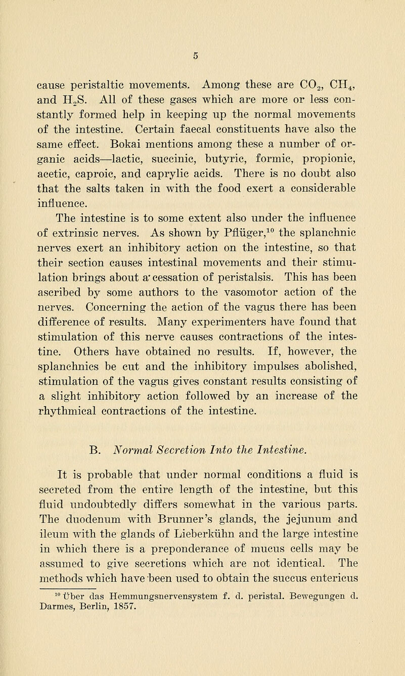 cause peristaltic movements. Among these are COo, CH4, and HgS. All of these gases which are more or less con- stantly formed help in keeping up the normal movements of the intestine. Certain faecal constituents have also the same effect. Bokai mentions among these a number of or- ganic acids—lactic, succinic, butyric, formic, propionic, acetic, caproic, and caprylic acids. There is no doubt also that the salts taken in with the food exert a considerable influence. The intestine is to some extent also under the influence of extrinsic nerves. As shown by Pfliiger,^ the splanchnic nerves exert an inhibitory action on the intestine, so that their section causes intestinal movements and their stimu- lation brings about a* cessation of peristalsis. This has been ascribed by some authors to the vasomotor action of the nerves. Concerning the action of the vagus there has been difference of results. Many experimenters have found that stimulation of this nerve causes contractions of the intes- tine. Others have obtained no results. If, however, the splanchnics be cut and the inhibitory impulses abolished, stimulation of the vagus gives constant results consisting of a slight inhibitory action followed by an increase of the rhythmical contractions of the intestine. B. Normal Secretion Into the Intestine. It is probable that under normal conditions a fluid is secreted from the entire length of the intestine, but this fluid undoubtedly differs somewhat in the various parts. The duodenum with Brunner's glands, the jejunum and ileum with the glands of Lieberkiihn and the large intestine in which there is a preponderance of mucus cells may be assumed to give secretions which are not identical. The methods which have been used to obtain the succus entericus ^'' tJber das Hemmungsnervensystem f. d. peristal. Bewegungen d. Darmes, Berlin, 1857.