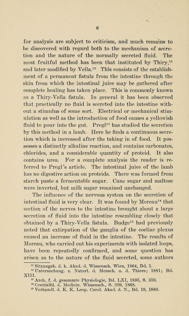 for analysis are subject to criticism, and much remains to be discovered with regard both to the mechanism of secre- tion and the nature of the normally secreted fluid. The most fruitful method has been that instituted by Thiry,^^ and later modified by Vella.^^ This consists of the establish- ment of a permanent fistula from the intestine through the skin from which the intestinal juice may be gathered after complete healing has taken place. This is commonly known as a Thiry-Vella fistula. In general it has been observed that practically no fluid is secreted into the intestine with- out a stimulus of some sort. Electrical or mechanical stim- ulation as well as the introduction of food causes a yellowish fluid to pour into the gut. PregP'' has studied the secretion by this method in a lamb. Here he finds a continuous secre- tion which is increased after the taking in of food. It pos- sesses a distinctly alkaline reaction, and contains carbonates, chlorides, and a considerable quantity of proteid. It also contains urea. For a complete analysis the reader is re- ferred to Pregl's article. The intestinal juice of the lamb has no digestive action on proteids. There was formed from starch paste a fermentable sugar. Cane sugar and maltose were inverted, but milk sugar remained unchanged. The influence of the nervous system on the secretion of intestinal fluid is very clear. It was found by Moreau^* that section of the nerves to the intestine brought about a large secretion of fluid into the intestine resembling closely that obtained by a Thiry-Vella fistula. Budge^^ had previously noted that extirpation of the ganglia of the coeliac plexus caused an increase of fluid in the intestine. The results of Moreau, who carried out his experiments with isolated loops, have been repeatedly confirmed, and some question has arisen as to the nature of the fluid secreted, some authors  Sitzungsb. d. k. Akad. d. Wissensch. Wien, 1864, Bd, 1.  Untersuchung. z. Naturl. d. Mensch. u. d. Thiere; 1881; Bd. XIII.  Arch, f. d. gesammte Physiologie, Bd. LXI, 1895, S. 359.  Centralbl. d. Medicin. Wissensch., S. 209, 1868.