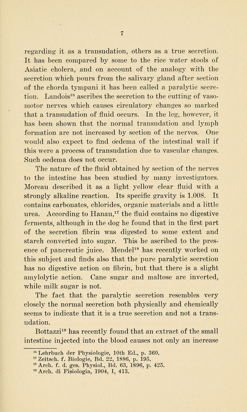 regarding it as a transudation, others as a true secretion. It has been compared by some to the rice water stools of Asiatic cholera, and on account of the analogy with the secretion which pours from the salivary gland after section of the chorda tympani it has been called a paralytic secre- tion. Landois^ ascribes the secretion to the cutting of vaso- motor nerves which causes circulatory changes so marked that a transudation of fluid occurs. In the leg, however, it has been shown that the normal transudation and lymph formation are not increased by section of the nerves. One would also expect to find oedema of the intestinal wall if this were a process of transudation due to vascular changes. Such oedema does not occur. The nature of the fluid obtained by section of the nerves to the intestine has been studied by many investigators. Moreau described it as a light yellow clear fluid with a strongly alkaline reaction. Its specific gravity is 1.008. It contains carbonates, chlorides, organic materials and a little urea. According to Hanau,^'^ the fluid contains no digestive ferments, although in the dog he found that in the first part of the secretion fibrin was digested to some extent and starch convei-ted into sugar. This he ascribed to the pres- ence of pancreatic juice. MendeP^ has recently worked on this subject and finds also that the pure paralytic secretion has no digestive action on fibrin, but that there is a slight amylolytic action. Cane sugar and maltose are inverted, while milk sugar is not. The fact that the paralytic secretion resembles very closely the normal secretion both physically and chemically seems to indicate that it is a true secretion and not a trans- udation. Bottazzi^® has recently found that an extract of the small intestine injected into the blood causes not only an increase ^Lehrbuch der Physiologie, 10th Ed., p. 360.  Zeitsch. f. Biologie, Bd. 22, 1886, p. 195. Arch. f. d. ges. Physiol., Bd. 63, 1896, p. 425.
