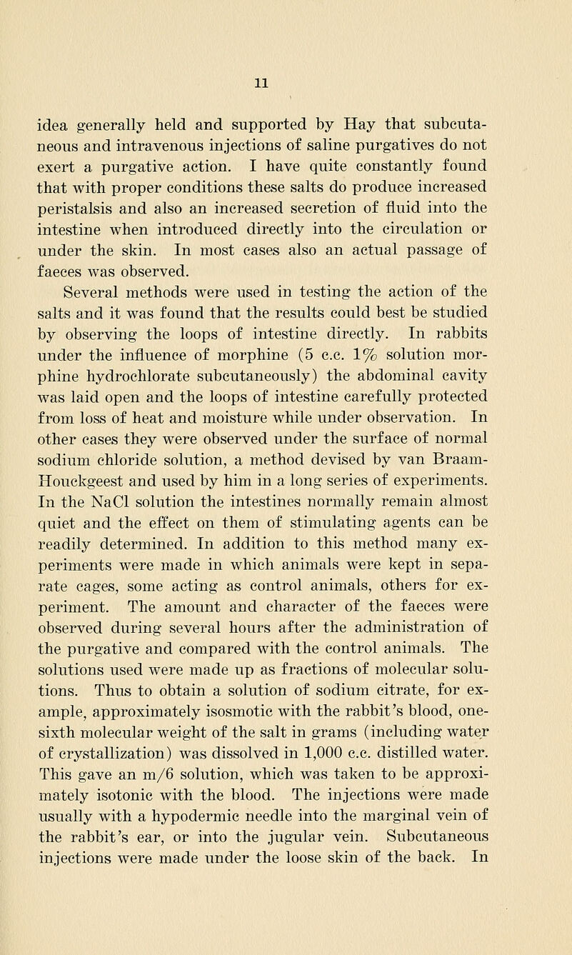 idea generally held and supported by Hay that subcuta- neous and intravenous injections of saline purgatives do not exert a purgative action, I have quite constantly found that with proper conditions these salts do produce increased peristalsis and also an increased secretion of fluid into the intestine when introduced directly into the circulation or under the skin. In most cases also an actual passage of faeces was observed. Several methods were used in testing the action of the salts and it was found that the results could best be studied by observing the loops of intestine directly. In rabbits under the influence of morphine (5 c.c. 1% solution mor- phine hydrochlorate subcutaneously) the abdominal cavity was laid open and the loops of intestine carefully protected from loss of heat and moisture while under observation. In other cases they were observed under the surface of normal sodium chloride solution, a method devised by van Braam- Houckgeest and used by him in a long series of experiments. In the NaCl solution the intestines normally remain almost quiet and the effect on them of stimulating agents can be readily determined. In addition to this method many ex- periments were made in which animals were kept in sepa- rate cages, some acting as control animals, others for ex- periment. The amount and character of the faeces were observed during several hours after the administration of the purgative and compared with the control animals. The solutions used were made up as fractions of molecular solu- tions. Thus to obtain a solution of sodium citrate, for ex- ample, approximately isosmotic with the rabbit's blood, one- sixth molecular weight of the salt in grams (including water of crystallization) was dissolved in 1,000 c.c. distilled water. This gave an m/6 solution, which was taken to be approxi- mately isotonic with the blood. The injections were made usually with a hypodermic needle into the marginal vein of the rabbit's ear, or into the jugular vein. Subcutaneous injections were made under the loose skin of the back. In