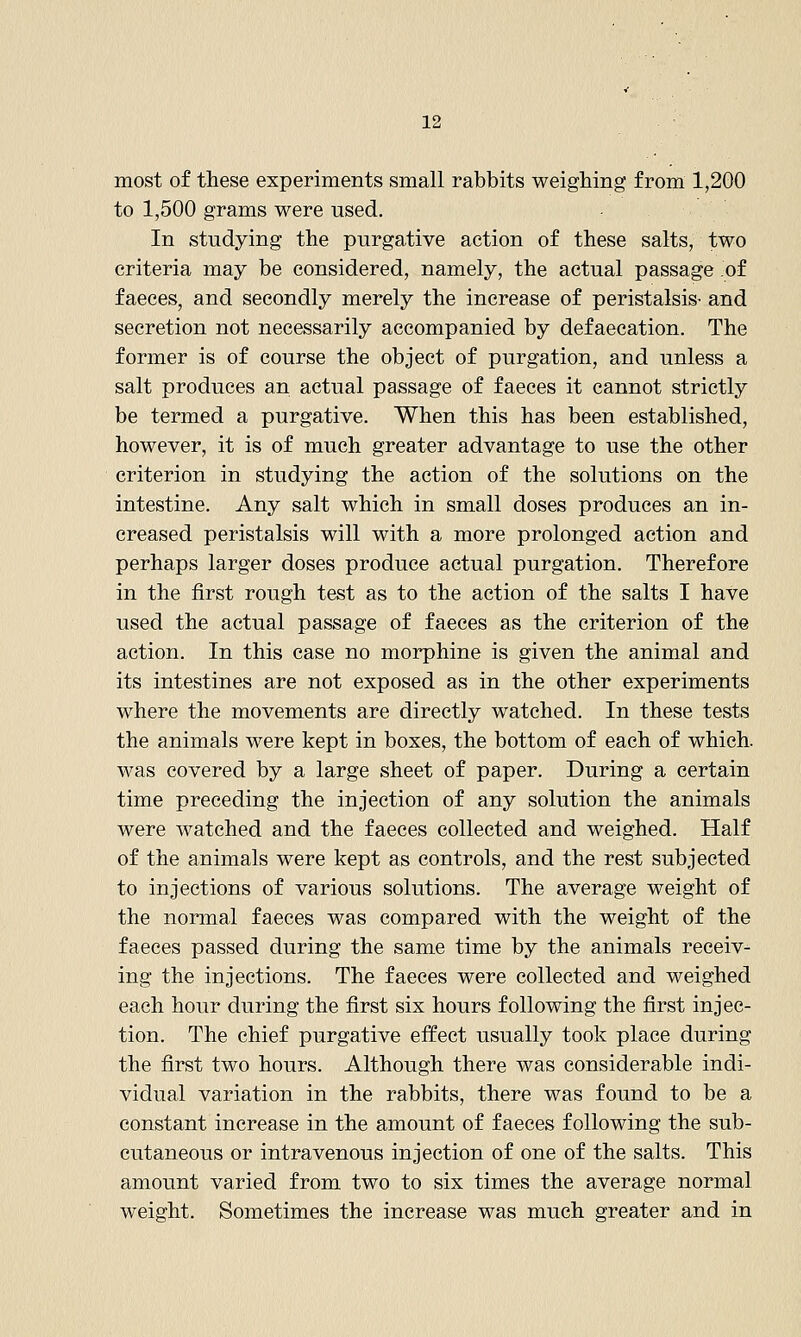 most of these experiments small rabbits weighing from 1,200 to 1,500 grams were used. In studying the purgative action of these salts, two criteria may be considered, namely, the actual passage of faeces, and secondly merely the increase of peristalsis- and secretion not necessarily accompanied by defaecation. The former is of course the object of purgation, and unless a salt produces an actual passage of faeces it cannot strictly be termed a purgative. When this has been established, however, it is of much greater advantage to use the other criterion in studying the action of the solutions on the intestine. Any salt which in small doses produces an in- creased peristalsis will with a more prolonged action and perhaps larger doses produce actual purgation. Therefore in the first rough test as to the action of the salts I have used the actual passage of faeces as the criterion of the action. In this case no morphine is given the animal and its intestines are not exposed as in the other experiments where the movements are directly watched. In these tests the animals were kept in boxes, the bottom of each of which, was covered by a large sheet of paper. During a certain time preceding the injection of any solution the animals were watched and the faeces collected and weighed. Half of the animals were kept as controls, and the rest subjected to injections of various solutions. The average weight of the normal faeces was compared with the weight of the faeces passed during the same time by the animals receiv- ing the injections. The faeces were collected and weighed each hour during the first six hours following the first injec- tion. The chief purgative effect usually took place during the first two hours. Althou,gh there was considerable indi- vidual variation in the rabbits, there was found to be a constant increase in the amount of faeces following the sub- cutaneous or intravenous injection of one of the salts. This amount varied from two to six times the average normal weight. Sometimes the increase was much greater and in