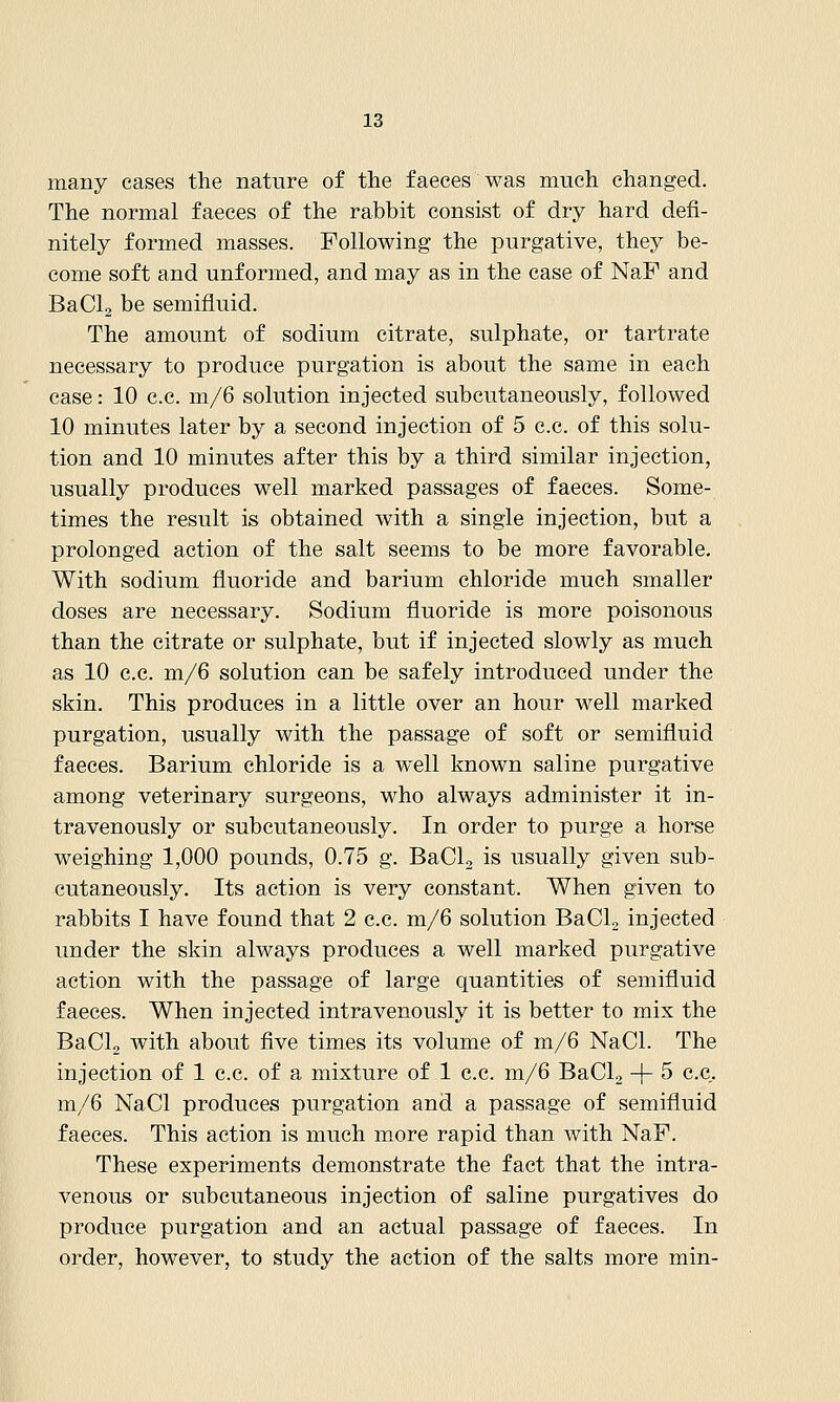 many cases the nature of the faeces was much changed. The normal faeces of the rabbit consist of dry hard defi- nitely formed masses. Following the purgative, they be- come soft and unformed, and may as in the case of NaF and BaClg be semifluid. The amount of sodium citrate, sulphate, or tartrate necessary to produce purgation is about the same in each case: 10 c.c. m/6 solution injected subcutaneously, followed 10 minutes later by a second injection of 5 c.c. of this solu- tion and 10 minutes after this by a third similar injection, usually produces well marked passages of faeces. Some- times the result is obtained with a single injection, but a prolonged action of the salt seems to be more favorable. With sodium fluoride and barium chloride much smaller doses are necessary. Sodium fluoride is more poisonous than the citrate or sulphate, but if injected slowly as much as 10 c.c. m/6 solution can be safely introduced under the skin. This produces in a little over an hour well marked purgation, usually with the passage of soft or semifluid faeces. Barium chloride is a well known saline purgative among veterinary surgeons, who always administer it in- travenously or subcutaneously. In order to purge a horse weighing 1,000 pounds, 0.75 g. BaCL is usually given sub- cutaneously. Its action is very constant. When given to rabbits I have found that 2 c.c. m/6 solution BaCL injected under the skin always produces a well marked purgative action with the passage of large quantities of semifluid faeces. When injected intravenously it is better to mix the BaCL with about five times its volume of m/6 NaCl. The injection of 1 c.c. of a mixture of 1 c.c. m/6 BaCL + 5 c.c. m/6 NaCl produces purgation and a passage of semifluid faeces. This action is much more rapid than with NaF. These experiments demonstrate the fact that the intra- venous or subcutaneous injection of saline purgatives do produce purgation and an actual passage of faeces. In order, however, to study the action of the salts more min-