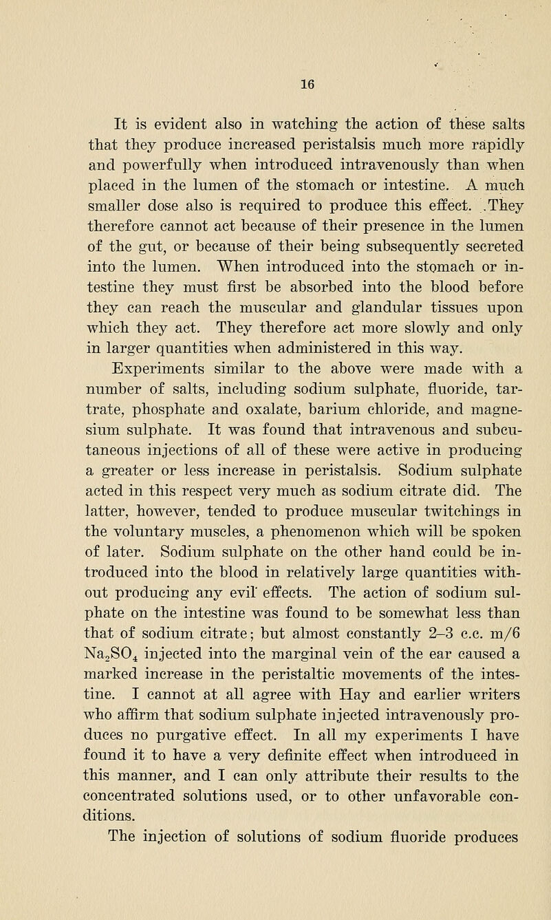 It is evident also in watching the action oi these salts that they produce increased peristalsis much more rapidly and powerfully when introduced intravenously than when placed in the lumen of the stomach or intestine. A much smaller dose also is required to produce this effect. They therefore cannot act because of their presence in the lumen of the gut, or because of their being subsequently secreted into the lumen. When introduced into the stomach or in- testine they must first be absorbed into the blood before they can reach the muscular and glandular tissues upon which they act. They therefore act more slowly and only in larger quantities when administered in this way. Experiments similar to the above were made with a number of salts, including sodium sulphate, fluoride, tar- trate, phosphate and oxalate, barium chloride, and magne- sium sulphate. It was found that intravenous and subcu- taneous injections of all of these were active in producing a greater or less increase in peristalsis. Sodium sulphate acted in this respect very much as sodium citrate did. The latter, however, tended to produce muscular twitchings in the voluntary muscles, a phenomenon which will be spoken of later. Sodium sulphate on the other hand could be in- troduced into the blood in relatively large quantities with- out producing any evil effects. The action of sodium sul- phate on the intestine was found to be somewhat less than that of sodium citrate; but almost constantly 2-3 c.c. m/6 Na^SO^ injected into the marginal vein of the ear caused a marked increase in the peristaltic movements of the intes- tine. I cannot at all agree with Hay and earlier writers who affirm that sodium sulphate injected intravenously pro- duces no purgative effect. In all my experiments I have found it to have a very definite effect when introduced in this manner, and I can only attribute their results to the concentrated solutions used, or to other unfavorable con- ditions. The injection of solutions of sodium fluoride produces