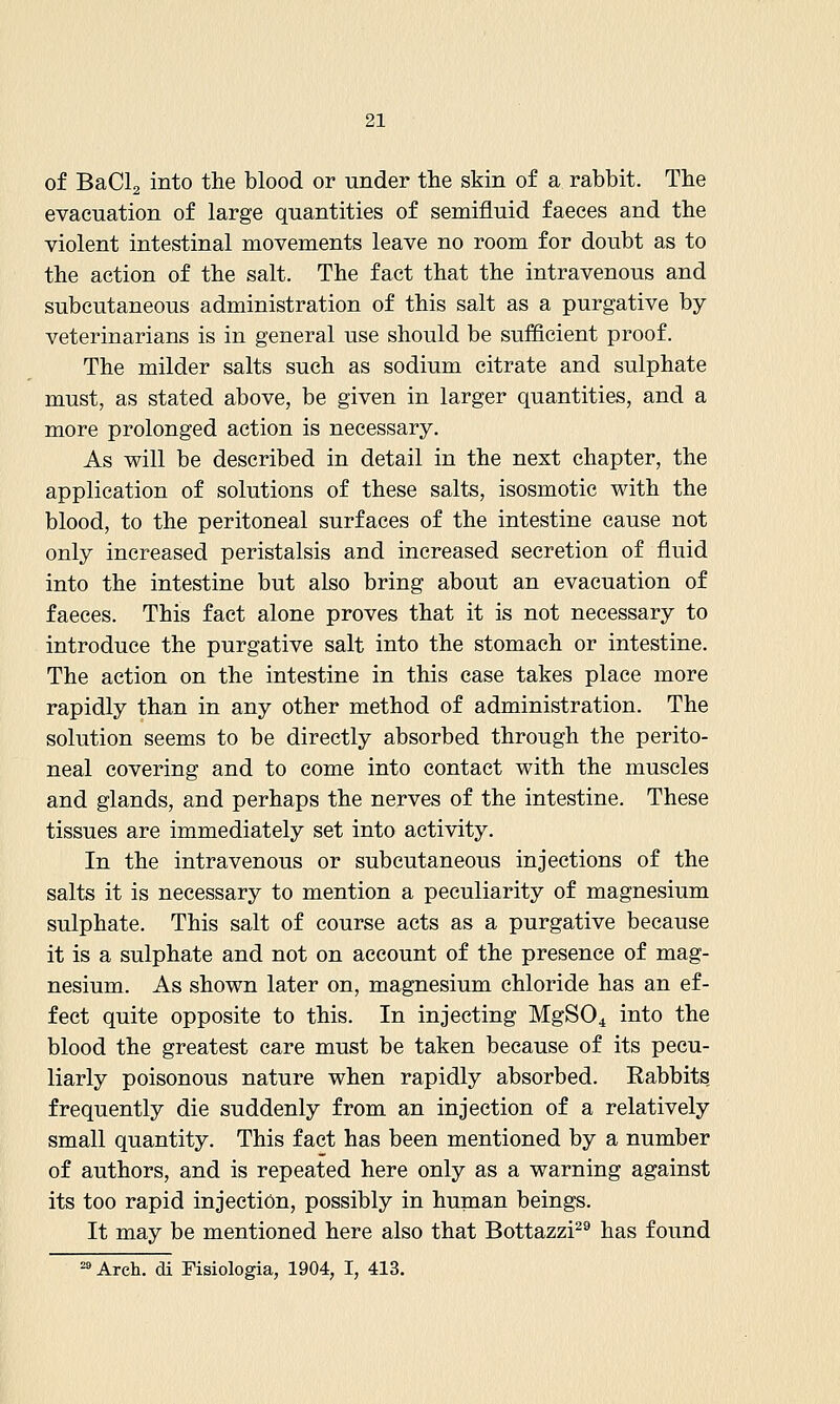 of BaCla into the blood or under the skin of a rabbit. The evacuation of large quantities of semifluid faeces and the violent intestinal movements leave no room for doubt as to the action of the salt. The fact that the intravenous and subcutaneous administration of this salt as a purgative by veterinarians is in general use should be sufficient proof. The milder salts such as sodium citrate and sulphate must, as stated above, be given in larger quantities, and a more prolonged action is necessary. As will be described in detail in the next chapter, the application of solutions of these salts, isosmotic with the blood, to the peritoneal surfaces of the intestine cause not only increased peristalsis and increased secretion of fluid into the intestine but also bring about an evacuation of faeces. This fact alone proves that it is not necessary to introduce the purgative salt into the stomach or intestine. The action on the intestine in this case takes place more rapidly than in any other method of administration. The solution seems to be directly absorbed through the perito- neal covering and to come into contact with the muscles and glands, and perhaps the nerves of the intestine. These tissues are immediately set into activity. In the intravenous or subcutaneous injections of the salts it is necessary to mention a peculiarity of magnesium sulphate. This salt of course acts as a purgative because it is a sulphate and not on account of the presence of mag- nesium. As shown later on, magnesium chloride has an ef- fect quite opposite to this. In injecting MgSO^ into the blood the greatest care must be taken because of its pecu- liarly poisonous nature when rapidly absorbed. Rabbits frequently die suddenly from an injection of a relatively small quantity. This fact has been mentioned by a number of authors, and is repeated here only as a warning against its too rapid injection, possibly in human beings. It may be mentioned here also that Bottazzi^® has found =» Arch, di Fisiologia, 1904, I, 413.