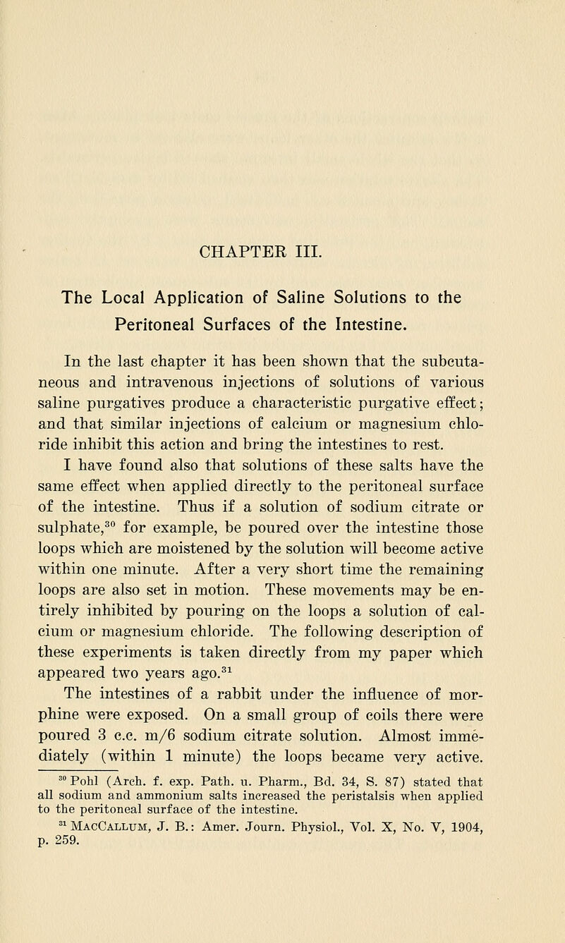 The Local Application of Saline Solutions to the Peritoneal Surfaces of the Intestine. In the last chapter it has been shown that the subcuta- neous and intravenous injections of solutions of various saline purgatives produce a characteristic purgative effect; and that similar injections of calcium or magnesium chlo- ride inhibit this action and bring the intestines to rest. I have found also that solutions of these salts have the same effect when applied directly to the peritoneal surface of the intestine. Thus if a solution of sodium citrate or sulphate,^ for example, be poured over the intestine those loops which are moistened by the solution will become active within one minute. After a very short time the remaining loops are also set in motion. These movements may be en- tirely inhibited by pouring on the loops a solution of cal- cium or magnesium chloride. The following description of these experiments is taken directly from my paper which appeared two years ago.^^ The intestines of a rabbit under the influence of mor- phine were exposed. On a small group of coils there were poured 3 c.c. m/6 sodium citrate solution. Almost imme- diately (within 1 minute) the loops became very active. ' Pohl (Arch. f. exp. Path. u. Pharm., Bd. 34, S. 87) stated that all sodium and ammonium salts increased the peristalsis when applied to the peritoneal surface of the intestine. =1 MacCallum, J. B.: Amer. Journ. Physiol., Vol. X, No. V, 1904, p. 259.