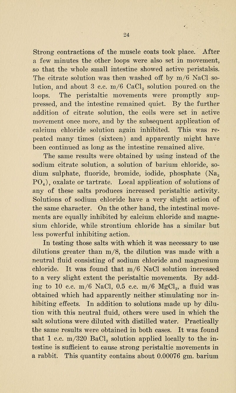 Strong contractions of the muscle coats took place. After a few minutes the other loops were also set in movement, so that the whole small intestine showed active peristalsis. The citrate solution was then washed off by m/6 NaCi so- lution, and about 3 c.c. m/6 CaClg solution poured- on the loops. The peristaltic movements were promptly sup- pressed, and the intestine remained quiet. By the further addition of citrate solution, the coils were set in active movement once more, and by the subsequent application of calcium chloride solution again inhibited. This was re- peated many times (sixteen) and apparently might have been continued as long as the intestine remained alive. The same results were obtained by using instead of the sodium citrate solution, a solution of barium chloride, so- dium sulphate, fluoride, bromide, iodide, phosphate (Nag PO4), oxalate or tartrate. Local application of solutions of any of these salts produces increased peristaltic activity. Solutions of sodium chloride have a very slight action of the same character. On the other hand, the intestinal move- ments are equally inhibited by calcium chloride and magne- sium chloride, while strontium chloride has a similar but less powerful inhibiting action. In testing those salts with which it was necessary to use dilutions greater than m/8, the dilution was made with a neutral fluid consisting of sodium chloride and magnesium chloride. It was found that m/6 NaCl solution increased to a very slight extent the peristaltic movements. By add- ing to 10 c.c. m/6 NaCl, 0.5 c.c, m/6 MgClg, a fluid was obtained which had apparently neither stimulating nor in- hibiting effects. In addition to solutions made up by dilu- tion with this neutral fluid, others were used in which the salt solutions were diluted with distilled water. Practically the same results were obtained in both cases. It was found that 1 c.c. m/320 BaCla solution applied locally to the in- testine is sufficient to cause strong peristaltic movements in a rabbit. This quantity contains about 0.00076 gm. barium