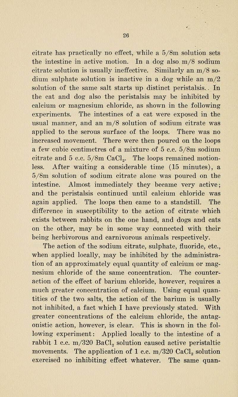 citrate has practically no effect, while a 5/8m solution sets the intestine in active motion. In a dog also, m/S sodium citrate solution is usually ineffective. Similarly an m/8 so- dium sulphate solution is inactive in a dog while an m/2 solution of the same salt starts up distinct peristalsis.. In the cat and dog also the peristalsis may be inhibited by calcium or magnesium chloride, as shown in the following experiments. The intestines of a cat were exposed in the usual manner, and an m/8 solution of sodium citrate was applied to the serous surface of the loops. There was no increased movement. There were then poured on the loops a few cubic centimetres of a mixture of 5 c.c. 5/8m sodium citrate and 5 c.c. 5/8m CaClg. The loops remained motion- less. After waiting a considerable time (15 minutes), a 5/8m solution of sodium citrate alone was poured on the intestine. Almost immediately they became very active; and the peristalsis continued until calcium chloride was again applied. The loops then came to a standstill. The difference in susceptibility to the action of citrate which exists between rabbits on the one hand, and dogs and cats on the other, may be in some way connected with their being herbivorous and carnivorous animals respectively. The action of the sodium citrate, sulphate, fluoride, etc., when applied locally, may be inhibited by the administra- tion of an approximately equal quantity of calcium or mag- nesium chloride of the same concentration. The counter- action of the effect of barium chloride, however, requires a much greater concentration of calcium. Using equal quan- tities of the two salts, the action of the barium is usually not inhibited, a fact which I have previously stated. With greater concentrations of the calcium chloride, the antag- onistic action, however, is clear. This is shown in the fol- lowing experiment: Applied locally to the intestine of a rabbit 1 c.c. m/320 BaCla solution caused active peristaltic movements. The application of 1 c.c. m/320 CaClg solution exercised no inhibiting effect whatever. The same quan-
