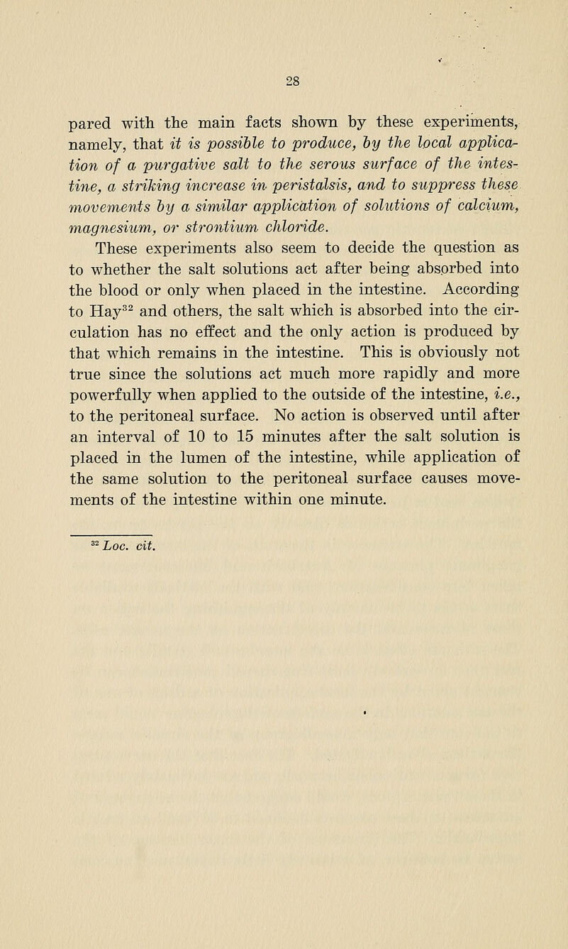 pared with the main facts shown by these experiments, namely, that it is possihle to produce, by the local applicd'- tion of a purgative salt to the serous surface of the intes- tine, a striking increase in peristalsis, and to suppress these movements hy a similar application of solutions of calcium, magnesium, or strontium chloride. These experiments also seem to decide the question as to whether the salt solutions act after being absorbed into the blood or only when placed in the intestine. According to Hay^^ and others, the salt which is absorbed into the cir- culation has no effect and the only action is produced by that which remains in the intestine. This is obviously not true since the solutions act much more rapidly and more powerfully when applied to the outside of the intestine, i.e., to the peritoneal surface. No action is observed until after an interval of 10 to 15 minutes after the salt solution is placed in the lumen of the intestine, while application of the same solution to the peritoneal surface causes move- ments of the intestine within one minute. ^'Log. cit.