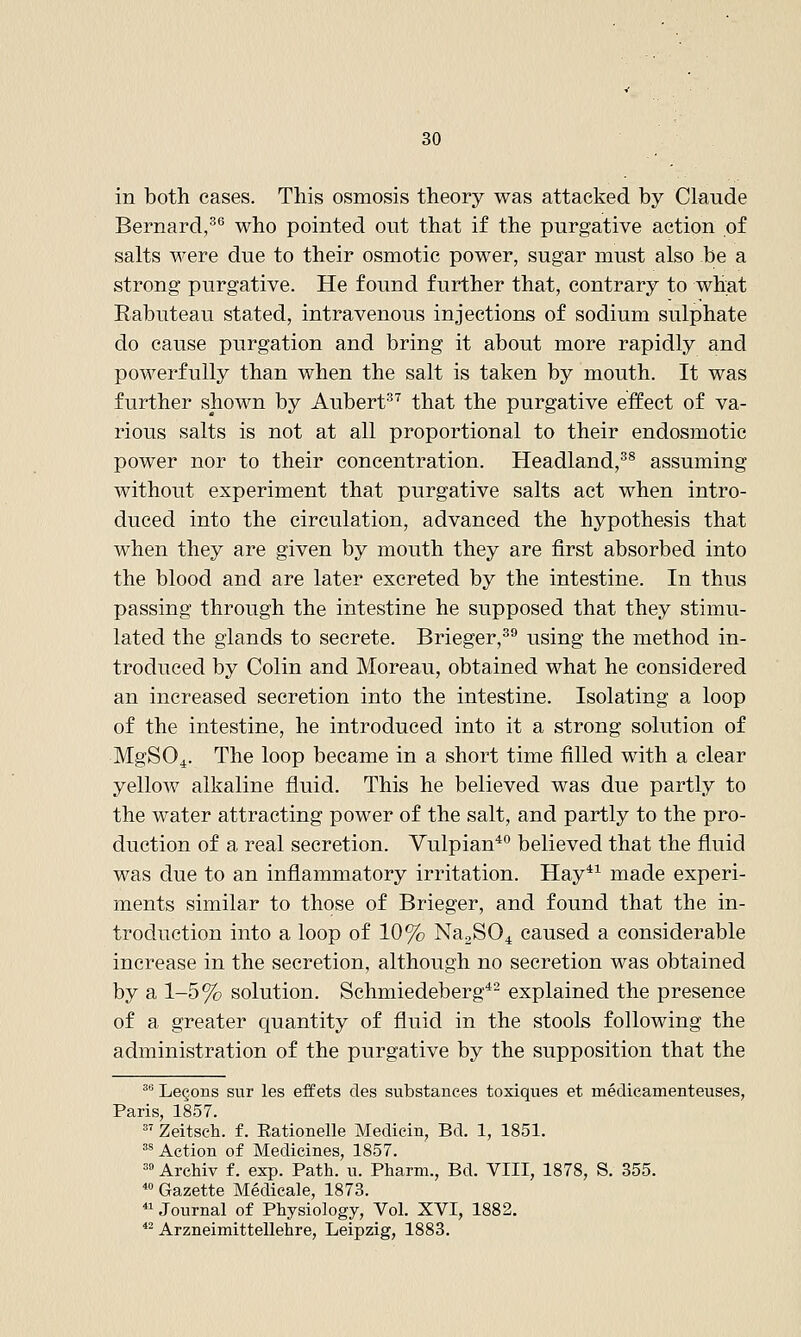 in both cases. This osmosis theory was attacked by Claude Bernard,^*' who pointed out that if the purgative action of salts were due to their osmotic power, sugar must also be a strong purgative. He found further that, contrary to wh^t Rabuteau stated, intravenous injections of sodium sulphate do cause purgation and bring it about more rapidly and powerfully than when the salt is taken by mouth. It was further shown by Aubert^^ that the purgative effect of va- rious salts is not at all proportional to their endosmotie power nor to their concentration. Headland,^^ assuming without experiment that purgative salts act when intro- duced into the circulation, advanced the hypothesis that when they are given by mouth they are first absorbed into the blood and are later excreted by the intestine. In thus passing through the intestine he supposed that they stimu- lated the glands to secrete. Brieger,^^ using the method in- troduced by Colin and Moreau, obtained what he considered an increased secretion into the intestine. Isolating a loop of the intestine, he introduced into it a strong solution of MgSO^. The loop became in a short time filled with a clear yellow alkaline fluid. This he believed was due partly to the water attracting power of the salt, and partly to the pro- duction of a real secretion. Vulpian*° believed that the fluid was due to an inflammatory irritation. Hay*^ made experi- ments similar to those of Brieger, and found that the in- troduction into a loop of 10% NaaSO^ caused a considerable increase in the secretion, although no secretion was obtained by a 1-5% solution. Schmiedeberg*- explained the presence of a greater quantity of fluid in the stools following the administration of the purgative by the supposition that the ^ Lemons sur les eff ets des substances toxiques et medieamenteuses, Paris, 1857.  Zeitseh. f. Eationelle Medicin, Bd. 1, 1851. ^^ Action of Medicines, 1857. =» Archiv f. exp. Path. u. Pharm., Bd. VIII, 1878, S. 355. ^ Gazette Medicale, 1873.  Journal of Physiology, Vol. XVI, 1882. *- Arzneimittellehre, Leipzig, 1883.