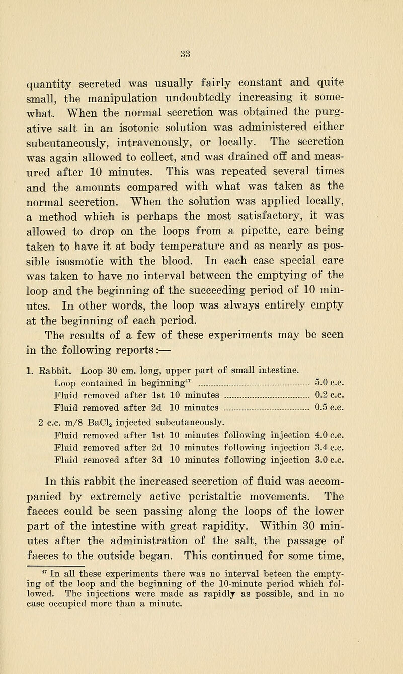 quantity secreted was usually fairly constant and quite small, the manipulation undoubtedly increasing it some- what. When the normal secretion was obtained the purg- ative salt in an isotonic solution was administered either subcutaneously, intravenously, or locally. The secretion was again allowed to collect, and was drained off and meas- ured after 10 minutes. This was repeated several times and the amounts compared with what was taken as the normal secretion. When the solution was applied locally, a method which is perhaps the most satisfactory, it was allowed to drop on the loops from a pipette, care being taken to have it at body temperature and as nearly as pos- sible isosmotic with the blood. In each case special care was taken to have no interval between the emptying of the loop and the beginning of the succeeding period of 10 min- utes. In other words, the loop was always entirely empty at the beginning of each period. The results of a few of these experiments may be seen in the following reports:— 1. Eabbit. Loop 30 cm. long, upper part of small intestine. Loop contained in beginning 5.0 c.c. Fluid removed after 1st 10 minutes 0.2 c.c. Fluid removed after 2d 10 minutes 0.5 c.c. 2 c.c. m/8 BaCla injected subcutaneously. Fluid removed after 1st 10 minutes following injection 4.0 c.c. Fluid removed after 2d 10 minutes following injection 3.4 c.c. Fluid removed after 3d 10 minutes following injection 3.0 c.c. In this rabbit the increased secretion of fluid was accom- panied by extremely active peristaltic movements. The faeces could be seen passing along the loops of the lower part of the intestine with great rapidity. Within 30 min- utes after the administration of the salt, the passage of faeces to the outside began. This continued for some time,  In all these experiments there was no interval beteen the empty- ing of the loop and the beginning of the 10-minute period which fol- lowed. The injections were made as rapidly as possible, and in no case occupied more than a minute.